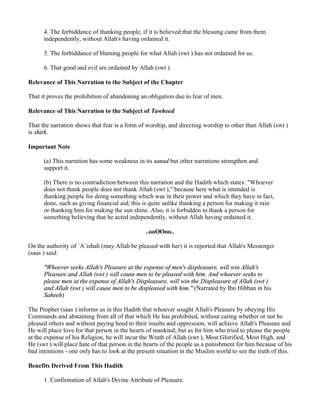 4. The forbiddance of thanking people, if it is believed that the blessing came from them
      independently, without Allah's having ordained it.

      5. The forbiddance of blaming people for what Allah (swt ) has not ordained for us.

      6. That good and evil are ordained by Allah (swt ).

Relevance of This Narration to the Subject of the Chapter

That it proves the prohibition of abandoning an obligation due to fear of men.

Relevance of This Narration to the Subject of Tawheed

That the narration shows that fear is a form of worship, and directing worship to other than Allah (swt )
is shirk.

Important Note

      (a) This narration has some weakness in its sanad but other narrations strengthen and
      support it.

      (b) There is no contradiction between this narration and the Hadith which states: "Whoever
      does not thank people does not thank Allah (swt )," because here what is intended is
      thanking people for doing something which was in their power and which they have in fact,
      done, such as giving financial aid; this is quite unlike thanking a person for making it rain
      or thanking him for making the sun shine. Also, it is forbidden to thank a person for
      something believing that he acted independently, without Allah having ordained it.

                                                ..ooOOoo..

On the authority of `A`ishah (may Allah be pleased with her) it is reported that Allah's Messenger
(saas ) said:

      "Whoever seeks Allah's Pleasure at the expense of men's displeasure, will win Allah's
      Pleasure and Allah (swt ) will cause men to be pleased with him. And whoever seeks to
      please men at the expense of Allah's Displeasure, will win the Displeasure of Allah (swt )
      and Allah (swt ) will cause men to be displeased with him." (Narrated by Ibn Hibban in his
      Saheeh)

The Prophet (saas ) informs us in this Hadith that whoever sought Allah's Pleasure by obeying His
Commands and abstaining from all of that which He has prohibited, without caring whether or not he
pleased others and without paying heed to their insults and oppression, will achieve Allah's Pleasure and
He will place love for that person in the hearts of mankind; but as for him who tried to please the people
at the expense of his Religion, he will incur the Wrath of Allah (swt ), Most Glorified, Most High, and
He (swt ) will place hate of that person in the hearts of the people as a punishment for him because of his
bad intentions - one only has to look at the present situation in the Muslim world to see the truth of this.

Benefits Derived From This Hadith

      1. Confirmation of Allah's Divine Attribute of Pleasure.
 