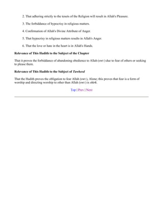 2. That adhering strictly to the tenets of the Religion will result in Allah's Pleasure.

      3. The forbiddance of hypocrisy in religious matters.

      4. Confirmation of Allah's Divine Attribute of Anger.

      5. That hypocrisy in religious matters results in Allah's Anger.

      6. That the love or hate in the heart is in Allah's Hands.

Relevance of This Hadith to the Subject of the Chapter

That it proves the forbiddance of abandoning obedience to Allah (swt ) due to fear of others or seeking
to please them.

Relevance of This Hadith to the Subject of Tawheed

That the Hadith proves the obligation to fear Allah (swt ), Alone; this proves that fear is a form of
worship and directing worship to other than Allah (swt ) is shirk.

                                              Top | Prev | Next
 