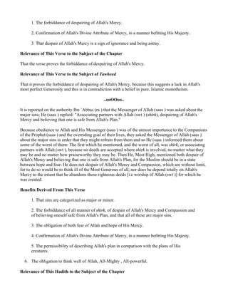 1. The forbiddance of despairing of Allah's Mercy.

      2. Confirmation of Allah's Divine Attribute of Mercy, in a manner befitting His Majesty.

      3. That despair of Allah's Mercy is a sign of ignorance and being astray.

Relevance of This Verse to the Subject of the Chapter

That the verse proves the forbiddance of despairing of Allah's Mercy.

Relevance of This Verse to the Subject of Tawheed

That it proves the forbiddance of despairing of Allah's Mercy, because this suggests a lack in Allah's
most perfect Generosity and this is in contradiction with a belief in pure, Islamic monotheism.

                                               ..ooOOoo..

It is reported on the authority Ibn `Abbas (ra ) that the Messenger of Allah (saas ) was asked about the
major sins; He (saas ) replied: "Associating partners with Allah (swt ) (shirk), despairing of Allah's
Mercy and believing that one is safe from Allah's Plan."

Because obedience to Allah and His Messenger (saas ) was of the utmost importance to the Companions
of the Prophet (saas ) and the overriding goal of their lives, they asked the Messenger of Allah (saas )
about the major sins in order that they might refrain from them and so He (saas ) informed them about
some of the worst of them: The first which he mentioned, and the worst of all, was shirk, or associating
partners with Allah (swt ), because no deeds are accepted where shirk is involved, no matter what they
may be and no matter how praiseworthy they may be. Then He, Most High, mentioned both despair of
Allah's Mercy and believing that one is safe from Allah's Plan, for the Muslim should be in a state
between hope and fear: He does not despair of Allah's Mercy and Compassion, which are without limit,
for to do so would be to think ill of the Most Generous of all; nor does he depend totally on Allah's
Mercy to the extent that he abandons those righteous deeds [i.e worship of Allah (swt )] for which he
was created.

Benefits Derived From This Verse

      1. That sins are categorized as major or minor.

      2. The forbiddance of all manner of shirk, of despair of Allah's Mercy and Compassion and
      of believing oneself safe from Allah's Plan, and that all of these are major sins.

      3. The obligation of both fear of Allah and hope of His Mercy.

      4. Confirmation of Allah's Divine Attribute of Mercy, in a manner befitting His Majesty.

      5. The permissibility of describing Allah's plan in comparison with the plans of His
      creatures.

  6. The obligation to think well of Allah, All-Mighty , All-powerful.

Relevance of This Hadith to the Subject of the Chapter
 