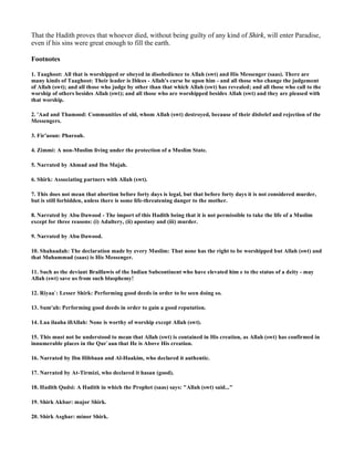 That the Hadith proves that whoever died, without being guilty of any kind of Shirk, will enter Paradise,
even if his sins were great enough to fill the earth.

Footnotes

1. Taaghoot: All that is worshipped or obeyed in disobedience to Allah (swt) and His Messenger (saas). There are
many kinds of Taaghoot: Their leader is Iblees - Allah's curse be upon him - and all those who change the judgement
of Allah (swt); and all those who judge by other than that which Allah (swt) has revealed; and all those who call to the
worship of others besides Allah (swt); and all those who are worshipped besides Allah (swt) and they are pleased with
that worship.

2. 'Aad and Thamood: Communities of old, whom Allah (swt) destroyed, because of their disbelef and rejection of the
Messengers.

3. Fir'aoun: Pharoah.

4. Zimmi: A non-Muslim living under the protection of a Muslim State.

5. Narrated by Ahmad and Ibn Majah.

6. Shirk: Associating partners with Allah (swt).

7. This does not mean that abortion before forty days is legal, but that before forty days it is not considered murder,
but is still forbidden, unless there is some life-threatening danger to the mother.

8. Narrated by Abu Dawood - The import of this Hadith being that it is not permissible to take the life of a Muslim
except for three reasons: (i) Adultery, (ii) apostasy and (iii) murder.

9. Narrated by Abu Dawood.

10. Shahaadah: The declaration made by every Muslim: That none has the right to be worshipped but Allah (swt) and
that Muhammad (saas) is His Messenger.

11. Such as the deviant Braillawis of the Indian Subcontinent who have elevated him e to the status of a deity - may
Allah (swt) save us from such blasphemy!

12. Riyaa`: Lesser Shirk: Performing good deeds in order to be seen doing so.

13. Sum'ah: Performing good deeds in order to gain a good reputation.

14. Laa ilaaha illAllah: None is worthy of worship except Allah (swt).

15. This must not be understood to mean that Allah (swt) is contained in His creation, as Allah (swt) has confirmed in
innumerable places in the Qur`aan that He is Above His creation.

16. Narrated by Ibn Hibbaan and Al-Haakim, who declared it authentic.

17. Narrated by At-Tirmizi, who declared it hasan (good).

18. Hadith Qudsi: A Hadith in which the Prophet (saas) says: "Allah (swt) said..."

19. Shirk Akbar: major Shirk.

20. Shirk Asghar: minor Shirk.
 