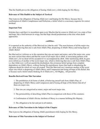 That the Hadith proves the obligation of fearing Allah (swt ), while hoping for His Mercy.

Relevance of This Hadith to the Subject of Tawheed

That it proves the obligation of fearing Allah (swt ) and hoping for His Mercy, because this is
confirmation of Allah's Completeness and Perfection, a belief which is a necessary requisite for correct
tawheed.

Important Note

Scholars have said that it is incumbent upon every Muslim that he comes to Allah (swt ) in a state of fear
and hope, like a bird between its wings, but that hope should predominate at the time when death
approaches.

                                                 ..ooOOoo..

It is reported on the authority of Ibn Mas'ood (ra ) that he said: "The most heinous of all the major sins
are: shirk, believing that one is safe from Allah's Plan, despairing of Allah's Mercy and losing hope of
Allah's Relief.

Ibn Mas'ood (ra ) informs us in this narration that sins are major and minor, and of the major sins, some
are more serious than others and that the worst of all major sins is shirk, or associating partners with
Allah (swt ), for no deed will be accepted if it is accompanied by shirk. After mentioning shirk, he goes
on to inform us of another of the worst major sins, which is believing that one is safe from Allah's Plan,
i.e. that Allah (swt ) will not punish the disobedient; this erroneous belief springs from complete
dependence on Allah's Mercy, without fearing His punishment, hence that leads to abandoning the
righteous deeds for which we were all created. Then Ibn Mas'ood (swt ) mentions another of the worst
major sins which is despairing of Allah's Mercy and Compassion and losing all hope of His Relief; this
is because such a belief entails thinking ill of Allah (swt ), All-Mighty , All-powerful.

Benefits Derived From This Narration

      1. The prohibition of all forms of shirk, of believing oneself safe from Allah's Plan, of
      despairing of Allah's Mercy and Compassion and of losing all hope of His Relief, that all of
      these are major sins.

      2. That sins are categorized as minor, major and worst major sins.

      3. The permissibility of describing Allah's Plan in comparison with those of His creatures.

      4. Confirmation of Allah's Divine Attribute of Mercy in a manner befitting His Majesty.

      5. The obligation to be fair and just in all matters.

Relevance of This Narration to the Subject of the Chapter

That it proves the obligation of fearing Allah's punishment while hoping for His Mercy.

Relevance of This Narration to the Subject of Tawheed
 