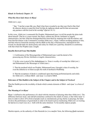 Top | Prev | Next

Kitaab At-Tawheed, Chapter: 34

What Has Been Said About Ar-Riyaa`

Allah (swt ), says:

      " Say: "I am but a man like you, [but] it has been revealed to me that your God is One God:
      So whoever desires to meet his Lord, let him do righteous deeds and let him not associate
      any partners with his Lord in his worship" (Qur'an 18:11)

In this verse, Allah (swt ) commands His Prophet, Muhammad (saas ) to tell the people the plain truth
about himself: That he is a mere mortal, like them, without any Divine Attributes or angelic
characteristics, but that Allah has distinguished him from them by inspiring him with Revelation; and
from that Revelation is the Command to worship Allah (swt ), Alone, without ascribing partners to him,
and that whoever feared the meeting with his Rabb on the Day of Resurrection, and hoped for His
reward, he should make his deeds purely and solely for Allah (swt ),and they should be in conformity
with that which the Prophet (saas ) taught.

Benefits Derived From This Hadith

      1. Confirmation of the Messengership of Muhammad (saas ) and the denial of his
      possessing any Divine Attributes or angelic characteristics.

      2. In this verse is proof of the shahadataan (i.e. None is worthy of worship but Allah (swt )
      and Muhammad is the Messenger of Allah (saas ).

      3. That the tawheed which our Prophet, Muhammad (saas ) brought is that of worship, for
      even the disbeliever in Islam accepts the truth of tawheed of Rabbship.

      4. That the acceptance of deeds is conditional upon their being performed purely and solely
      for Allah (swt ), without Shirk - and riyaa` is a kind of Shirk.

Relevance of This Hadith to the Subject of the Chapter and to the Subject of Tawheed

That the Hadith proves the invalidity of deeds which contain elements of Shirk - and riyaa` is a form of
Shirk.

The Meaning of Ar-Riyaa`

Riyaa` is defined as the performance of a deed with the intention of pleasing other than Allah (swt ). The
difference between riyaa` and sum'ah (sometimes confused in the minds of some), is that while riyaa` is
done in order to show off in front of people (such as ostentatiously giving charity or praying), the latter
involves the performance of good deeds in order to be heard (such as mentioning Allah (swt ) or reciting
the Qur'an in a loud voice etc.) - both with the same intention: To favourably impress people.

                                               ..ooOOoo..

Muslim reports, on the authority of Abu Hurairah (ra ) in a marfoo' form, the following Qudsi narration:
 