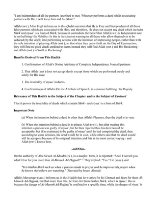 "I am Independent of all the partners (ascribed to me). Whoever performs a deed while associating
partners with Me, I will leave him and his Shirk."

Allah (swt ), Most High informs us in this Qudsi narration that He is Free and Independent of all those
false partners which are associated with Him; and therefore, He does not accept any deed which includes
Shirk and riyaa` is a form of Shirk, because it contradicts the belief that Allah (swt ) is Independent and
is not befitting His Nobility: In this is the clearest warning to all those who allow themselves to be
seduced (by the devil) into performing actions with the intention of impressing people, rather than with
the sole intention of pleasing Allah (swt ), so that when they come forth on the Day of Resurrection,
they will find no good deeds credited to them; instead they will find Allah (swt ) and His Reckoning -
and Allah (swt ) is Swift in Reckoning!

Benefits Derived From This Hadith

      1. Confirmation of Allah's Divine Attribute of Complete Independence from all partners.

      2. That Allah (swt ) does not accept deeds except those which are performed purely and
      solely for His sake.

      3. The invalidity of riyaa` in deeds.

      4. Confirmatiuon of Allah's Divine Attribute of Speech, in a manner befitting His Majesty.

Relevance of This Hadith to the Subject of the Chapter and to the Subject of Tawheed

That it proves the invalidity of deeds which contain Shirk - and riyaa` is a form of Shirk.

Important Note

      (a) When the intention behind a deed is other than Allah's Pleasure, then the deed is in vain.

      (b) When the intention behind a deed is to please Allah (swt ), but after making this
      intention a person was guilty of riyaa`, but he then rejected this, his deed would be
      acceptable; but if he continued to be guilty of riyaa` until he had completed the deed, then
      according to some scholars, his deed would be in vain, while others said that his deed would
      still be accepted because of his original intention and this is the most correct saying - and
      Allah (swt ) knows best.

                                                ..ooOOoo..

On the authority of Abu Sa'eed Al-Khudri (ra ), in a marfoo' form, it is reported: "Shall I not tell you
what I fear for you more than Al-Maseeh Ad-Dajjaal?" 1 They replied: "Yes." He (saas ) said:

      "It is hidden Shirk such as when a person stands in prayer and he improves his prayer when
      he knows that others are watching." (Narrated by Imam Ahmad)

Allah's Messenger (saas ) informs us in this Hadith that he worries for his Ummah and fears for them Al-
Maseeh Ad-Dajjaal, but that more than this, he fears for them hidden Shirk, which is riyaa`; this is
because the danger of Al-Maseeh Ad-Dajjaal is confined to a specific time, while the danger of riyaa` is
 