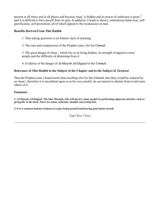 present at all times and in all places and because riyaa` is hidden and its power of seduction is great 2
and it is difficult to free oneself from its grip. In addition, it leads to showy, ostentatious behaviour, self-
glorification, self-promotion, all of which appeal to the weaknesses in man.

Benefits Derived From This Hadith

      1. That asking questions is an Islamic style of teaching.

      2. The care and compasssion of the Prophet (saas ) for his Ummah.

      3. The great danger of riyaa`, which lies in its being hidden, its strength of appeal to most
      people and the difficulty of abstaining from it.

      4. Evidence of the danger of Al-Maseeh Ad-Dajjaal to this Ummah.

Relevance of This Hadith to the Subject of the Chapter and to the Subject of Tawheed

That the Prophet (saas ) feared more than anything else for this Ummah, that they would be seduced by
ar-riyaa`; therefore it is incumbent upon us to be very careful, do our utmost to abstain from it and warn
others of it.

Footnotes

1. Al-Maseeh Ad-Dajjaal: The false Messiah, who will deceive many people by performing apparent miracles, such as
giving life to the dead. There are many authentic Ahadith concerning him.

2. It is a common human weakness to enjoy being praised and hearing good about oneself.

                                                Top | Prev | Next
 