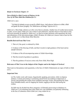 Top | Prev | Next

Kitaab At-Tawheed, Chapter: 33

Part of Belief in Allah Consists of Patience in the
Face of All That Allah Has Ordained for Us

Allah (swt ), says:

      " No kind of calamity occurs except by Allah's leave: And whoever believes in Allah, Allah
      will guide his heart [aright]: For Allah knows all things" (Qur'an 64:11)

Allah (swt ), Most High, informs us in this verse that no calamity, whether loss of wealth, bereavement,
or other, occurs unless Allah (swt ) has written it and ordained it, and that whoever truly believes this,
will most assuredly be guided by Allah (swt ), so that he accepts and bears with equanimity the trials
and tribulations of life and acknowledges Allah's Wisdom, for Allah (swt ) knows what is best for His
slaves, and He (swt ) is Most Kind, Most Merciful.

Benefits Derived From This Verse

      1. That evil, like good, is ordained by Allah.

      2. Evidence of the blessing of faith, and that it results in right guidance of the heart and an
      upright character.

      3. Evidence of the all-encompassing nature of Allah's Knowledge.

      4. That the reward of goodness is goodness.

      5. That the guidance of success comes only from Allah, Most High.

Relevance of This Verse to the Subject of the Chapter and to the Subject of Tawheed

That it proves that patience and equanimity, in the face of Allah's Ordainments are signs of faith in Allah
(swt ).

Important Note

      (a) The Arabic word, sabr means, linguistically speaking, prevention, while in religious
      parlance, it means preventing or restraining oneself from succumbing to depression or
      anxiety and guarding the tongue from complaint and angry words, and guarding the limbs
      from forbidden deeds, such as slapping the cheeks, tugging at the hair and tearing the
      clothes.

      (b) Sabr may be divided into three categories: (i) Patiently persevering in obedience to
      Allah (swt ); (ii) refraining from what Allah (swt ) has forbidden; (iii) patiently forbearing
      in the face of calamities which Allah (swt ) may ordain for us.

                                                ..ooOOoo..
 