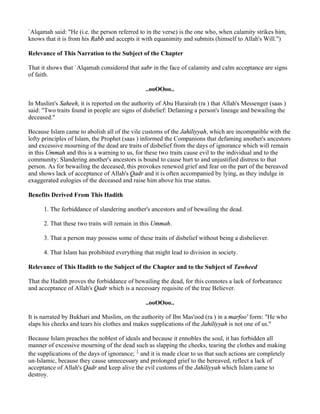 `Alqamah said: "He (i.e. the person referred to in the verse) is the one who, when calamity strikes him,
knows that it is from his Rabb and accepts it with equanimity and submits (himself to Allah's Will.")

Relevance of This Narration to the Subject of the Chapter

That it shows that `Alqamah considered that sabr in the face of calamity and calm acceptance are signs
of faith.

                                               ..ooOOoo..

In Muslim's Saheeh, it is reported on the authority of Abu Hurairah (ra ) that Allah's Messenger (saas )
said: "Two traits found in people are signs of disbelief: Defaming a person's lineage and bewailing the
deceased."

Because Islam came to abolish all of the vile customs of the Jahiliyyah, which are incompatible with the
lofty principles of Islam, the Prophet (saas ) informed the Companions that defaming another's ancestors
and excessive mourning of the dead are traits of disbelief from the days of ignorance which will remain
in this Ummah and this is a warning to us, for these two traits cause evil to the individual and to the
community: Slandering another's ancestors is bound to cause hurt to and unjustified distress to that
person. As for bewailing the deceased, this provokes renewed grief and fear on the part of the bereaved
and shows lack of acceptance of Allah's Qadr and it is often accompanied by lying, as they indulge in
exaggerated eulogies of the deceased and raise him above his true status.

Benefits Derived From This Hadith

      1. The forbiddance of slandering another's ancestors and of bewailing the dead.

      2. That these two traits will remain in this Ummah.

      3. That a person may possess some of these traits of disbelief without being a disbeliever.

      4. That Islam has prohibited everything that might lead to division in society.

Relevance of This Hadith to the Subject of the Chapter and to the Subject of Tawheed

That the Hadith proves the forbiddance of bewailing the dead, for this connotes a lack of forbearance
and acceptance of Allah's Qadr which is a necessary requisite of the true Believer.

                                               ..ooOOoo..

It is narrated by Bukhari and Muslim, on the authority of Ibn Mas'ood (ra ) in a marfoo' form: "He who
slaps his cheeks and tears his clothes and makes supplications of the Jahiliyyah is not one of us."

Because Islam preaches the noblest of ideals and because it ennobles the soul, it has forbidden all
manner of excessive mourning of the dead such as slapping the cheeks, tearing the clothes and making
the supplications of the days of ignorance; 1 and it is made clear to us that such actions are completely
un-Islamic, because they cause unnecessary and prolonged grief to the bereaved, reflect a lack of
acceptance of Allah's Qadr and keep alive the evil customs of the Jahiliyyah which Islam came to
destroy.
 
