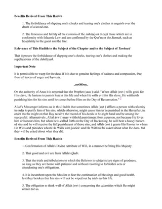 Benefits Derived From This Hadith

      1. The forbiddance of slapping one's cheeks and tearing one's clothes in anguish over the
      death of a loved one.

      2. The falseness and futility of the customs of the Jahiliyyah except those which are in
      conformity with Islaamic Law and are confirmed by the Qur'an or the Sunnah, such as
      hospitality to the guest and the like.

Relevance of This Hadith to the Subject of the Chapter and to the Subject of Tawheed

That it proves the forbiddance of slapping one's cheeks, tearing one's clothes and making the
supplications of the Jahiliyyah.

Important Note

It is permissible to weep for the dead if it is due to genuine feelings of sadness and compassion, free
from all traces of anger and hysteria.

                                                ..ooOOoo..

On the authority of Anas it is reported that the Prophet (saas ) said: "When Allah (swt ) wills good for
His slave, He hastens to punish him in this life and when He wills evil for His slave, He withholds
punishing him for his sins until he comes before Him on the Day of Resurrection." 2

Allah's Messenger informs us in this Hadith that sometimes Allah (swt ) afflicts a person with calamity
in order to purify him of his sins, which otherwise, might cause him to be punished in the Hereafter, in
order that he might on that Day receive the record of his deeds in his right hand and be among the
successful. Alternatively, Allah (swt ) may withhold punishment from a person, not because He loves
him or honours him, but when he is called forth on the Day of Reckoning, he will bear a heavy burden
of sins and he will receive the full punishment of those sins; and Allah (swt ) grants His Favour to whom
He Wills and punishes whom He Wills with justice; and He Will not be asked about what He does, but
they will be asked about what they did.

Benefits Derived From This Hadith

      1. Confirmation of Allah's Divine Attribute of Will, in a manner befitting His Majesty.

      2. That good and evil are from Allah's Qadr.

      3. That the trials and tribulations to which the Believer is subjected are signs of goodness,
      so long as they are borne with patience and without resorting to forbidden acts or
      abandoning one's obligations.

      4. It is incumbent upon the Muslim to fear the continuation of blessings and good health,
      lest they betoken that his sins will not be wiped out by trials in this life.

      5. The obligation to think well of Allah (swt ) concerning the calamities which He might
      ordain for us.
 