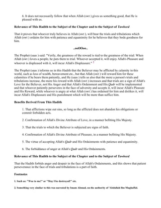 6. It does not necessarily follow that when Allah (swt ) gives us something good, that He is
      pleased with us.

Relevance of This Hadith to the Subject of the Chapter and to the Subject of Tawheed

That it proves that whoever truly believes in Allah (swt ), will bear the trials and tribulations which
Allah (swt ) ordains for him with patience and equanimity for he believes that they bode goodness for
him.

                                                   ..ooOOoo..

The Prophet (saas ) said: "Verily, the greatness of the reward is tied to the greatness of the trial: When
Allah (swt ) loves a people, he puts them to trial. Whoever accepted it, will enjoy Allah's Pleasure and
whoever is displeased with it, will incur Allah's Displeasure." 3

The Prophet (saas ) informs us in this Hadith that the Believer may be afflicted by calamity in this
world, such as loss of wealth, bereavement etc., but that Allah (swt ) will reward him for these
calamities if he bears them patiently, and He (saas ) tells us also that the more a person's trials and
tribulations increase, the more his reward with Allah (swt ) increases and that trials are a sign of Allah's
Love for the Believer, not His Anger and that Allah's Ordainment and His Qadr will be implemented
and that whoever patiently perseveres in the face of adversity and accepts it, will incur Allah's Pleasure
and His Reward, while whoever is angry at what Allah (swt ) has ordained for him and dislikes it, will
incur Allah's Displeasure and His punishment which will be more than suffice him.

Benefits Derived From This Hadith

      1. That afflictions wipe out sins, so long as the afflicted does not abandon his obligations or
      commit forbidden acts.

      2. Confirmation of Allah's Divine Attribute of Love, in a manner befitting His Majesty.

      3. That the trials to which the Believer is subjected are signs of faith.

      4. Confirmation of Allah's Divine Attribute of Pleasure, in a manner befitting His Majesty.

      5. The virtue of accepting Allah's Qadr and His Ordainments with patience and equanimity.

      6. The forbiddance of anger at Allah's Qadr and His Ordainments.

Relevance of This Hadith to the Subject of the Chapter and to the Subject of Tawheed

That the Hadith forbids anger and despair in the face of Allah's Ordainments, and this shows that patient
perseverance in the face of trials and tribulations is a part of faith.

Footnotes

1. Such as: "Woe to me!" or "May I be destroyed!" etc.

2. Something very similar to this was narrated by Imam Ahmad, on the authority of 'Abdullah Ibn Mughaffal.
 