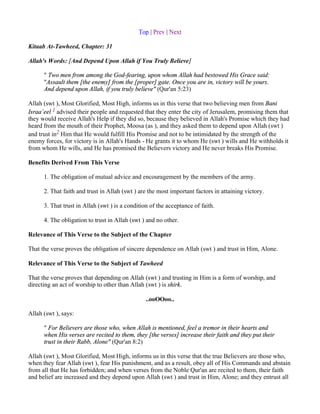 Top | Prev | Next

Kitaab At-Tawheed, Chapter: 31

Allah's Words: [And Depend Upon Allah if You Truly Believe]

      " Two men from among the God-fearing, upon whom Allah had bestowed His Grace said:
      "Assault them [the enemy] from the [proper] gate. Once you are in, victory will be yours.
      And depend upon Allah, if you truly believe" (Qur'an 5:23)

Allah (swt ), Most Glorified, Most High, informs us in this verse that two believing men from Bani
Israa`eel 1 advised their people and requested that they enter the city of Jerusalem, promising them that
they would receive Allah's Help if they did so, because they believed in Allah's Promise which they had
heard from the mouth of their Prophet, Moosa (as ), and they asked them to depend upon Allah (swt )
and trust in2 Him that He would fulfill His Promise and not to be intimidated by the strength of the
enemy forces, for victory is in Allah's Hands - He grants it to whom He (swt ) wills and He withholds it
from whom He wills, and He has promised the Believers victory and He never breaks His Promise.

Benefits Derived From This Verse

      1. The obligation of mutual advice and encouragement by the members of the army.

      2. That faith and trust in Allah (swt ) are the most important factors in attaining victory.

      3. That trust in Allah (swt ) is a condition of the acceptance of faith.

      4. The obligation to trust in Allah (swt ) and no other.

Relevance of This Verse to the Subject of the Chapter

That the verse proves the obligation of sincere dependence on Allah (swt ) and trust in Him, Alone.

Relevance of This Verse to the Subject of Tawheed

That the verse proves that depending on Allah (swt ) and trusting in Him is a form of worship, and
directing an act of worship to other than Allah (swt ) is shirk.

                                                ..ooOOoo..

Allah (swt ), says:

      " For Believers are those who, when Allah is mentioned, feel a tremor in their hearts and
      when His verses are recited to them, they [the verses] increase their faith and they put their
      trust in their Rabb, Alone" (Qur'an 8:2)

Allah (swt ), Most Glorified, Most High, informs us in this verse that the true Believers are those who,
when they fear Allah (swt ), fear His punishment, and as a result, obey all of His Commands and abstain
from all that He has forbidden; and when verses from the Noble Qur'an are recited to them, their faith
and belief are increased and they depend upon Allah (swt ) and trust in Him, Alone; and they entrust all
 