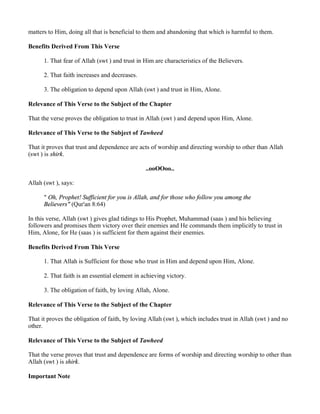 matters to Him, doing all that is beneficial to them and abandoning that which is harmful to them.

Benefits Derived From This Verse

      1. That fear of Allah (swt ) and trust in Him are characteristics of the Believers.

      2. That faith increases and decreases.

      3. The obligation to depend upon Allah (swt ) and trust in Him, Alone.

Relevance of This Verse to the Subject of the Chapter

That the verse proves the obligation to trust in Allah (swt ) and depend upon Him, Alone.

Relevance of This Verse to the Subject of Tawheed

That it proves that trust and dependence are acts of worship and directing worship to other than Allah
(swt ) is shirk.

                                                ..ooOOoo..

Allah (swt ), says:

      " Oh, Prophet! Sufficient for you is Allah, and for those who follow you among the
      Believers" (Qur'an 8:64)

In this verse, Allah (swt ) gives glad tidings to His Prophet, Muhammad (saas ) and his believing
followers and promises them victory over their enemies and He commands them implicitly to trust in
Him, Alone, for He (saas ) is sufficient for them against their enemies.

Benefits Derived From This Verse

      1. That Allah is Sufficient for those who trust in Him and depend upon Him, Alone.

      2. That faith is an essential element in achieving victory.

      3. The obligation of faith, by loving Allah, Alone.

Relevance of This Verse to the Subject of the Chapter

That it proves the obligation of faith, by loving Allah (swt ), which includes trust in Allah (swt ) and no
other.

Relevance of This Verse to the Subject of Tawheed

That the verse proves that trust and dependence are forms of worship and directing worship to other than
Allah (swt ) is shirk.

Important Note
 