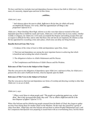 We have said that love includes trust and dependence because whoever has faith in Allah (swt ), Alone,
must, of a necessity, depend upon and trust in Him Alone.

                                                ..ooOOoo..

Allah (swt ), says:

      " And whoever places his trust in Allah, Sufficient is He for him, for Allah will surely
      accomplish His Purpose: For verily, Allah has appointed for all things a due
      proportion" (Qur'an 65:3)

Allah (swt ), Most Glorified, Most High, informs us in this verse that whoever trusted in Him and
depended upon Him to fulfill his needs and wants, Allah (swt ) will suffice him in every matter, whether
worldly or religious, for Allah (swt ) will surely accomplish His Purpose and nothing escapes Him and
no request is difficult for Him; and in order that those who ask him be not impatient, He informs us that
He has appointed for everything a time and a place, which none can delay nor bring forward.

Benefits Derived From This Verse

      1. Evidence of the virtue of trust in Allah and dependence upon Him, Alone.

      2. That trust and dependence are among the most important factors in achieving that which
      is beneficial and avoiding that which is harmful.

      3. The obligation to believe in Allah's Ordainment and His Decree.

      4. The Completeness and Perfection of Allah's Decree and His Wisdom.

Relevance of This Verse to the Subject of the Chapter

That the verse proves the obligation of dependence upon Allah (swt ) and trust in Him, for Allah (swt )
protects His slave and is Sufficient for him, when he depends upon his Rabb.

Relevance of This Verse to the Subject of Tawheed

That the verse proves that trust and dependence are forms of worship and directing worship to other than
Allah (swt ) is an act of shirk.

                                                ..ooOOoo..

Allah (swt ), says:

      " [There were] those to whom people said: "The people are gathering against you, so fear
      them." But it only increased their faith; they said: "For us Allah is Sufficient and He is the
      best Disposer of affairs" (Qur'an 3:173)

When Abu Sufyaan and his disbelieving people returned from the Battle of Uhud, they began to gather
an army from among them for another attack on the Muslims. On the road, they passed by a group of
riders from Bani `Abdul Qais and Abu Sufyaan advised them to inform Prophet Muhammad (saas ) and
his Companions that Quraish were preparing to assault them with an overwhelming force, but this threat
 