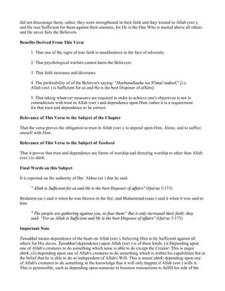 did not discourage them; rather, they were strengthened in their faith and they trusted in Allah (swt ),
and He was Sufficient for them against their enemies, for He is the One Who is trusted above all others
and He never fails the Believers.

Benefits Derived From This Verse

      1. That one of the signs of true faith is steadfastness in the face of adversity.

      2. That psychological warfare cannot harm the Believers.

      3. That faith increases and decreases.

      4. The preferability of of the Believer's saying: "Hasbunallaahu wa N'imal wakeel," [i.e.
      Allah (swt ) is Sufficient for us and He is the best Disposer of affairs].

      5. That taking whatever measures are required in order to achieve one's objectives is not in
      contradiction with trust in Allah (swt ) and dependence upon Him, rather it is a requirement
      for that trust and dependence to be correct.

Relevance of This Verse to the Subject of the Chapter

That the verse proves the obligation to trust in Allah (swt ), to depend upon Him, Alone, and to suffice
oneself with Him.

Relevance of This Verse to the Subject of Tawheed

That it proves that trust and dependence are forms of worship and directing worship to other than Allah
(swt ) is shirk.

Final Words on this Subject

It is reported on the authority of Ibn `Abbas (ra ) that he said:

      " Allah is Sufficient for us and He is the best Disposer of affairs" (Qur'an 3:173)

Ibraheem (as ) said it when he was thrown in the fire; and Muhammad (saas ) said it when it was said to
him:

      " The people are gathering against you, so fear them." But it only increased their faith; they
      said: "For us Allah is Sufficient and He is the best Disposer of affairs" (Qur'an 3:173)

Important Note

Tawakkul means dependence of the heart on Allah (swt ), believing Him to be Sufficient against all
others for His slaves. Tawakkul (dependence) upon Allah (swt ) is of three kinds: (i) Depending upon
one of Allah's creatures to do something which none is able to do except the Creator: This is major
shirk; (ii) depending upon one of Allah's creatures to do something which is within his capabilities but in
the belief that he is able to do so independent of Allah's Will: This is minor shirk; depending upon one
of Allah's creatures to do something in the knowledge that it will only happen if Allah (swt ) wills it:
This is permissible, such as depending upon someone in business transactions to fulfill his side of the
 