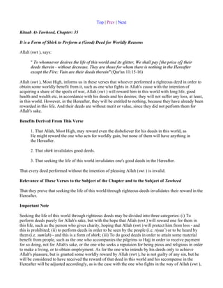 Top | Prev | Next

Kitaab At-Tawheed, Chapter: 35

It is a Form of Shirk to Perform a (Good) Deed for Worldly Reasons

Allah (swt ), says:

      " To whomsever desires the life of this world and its glitter, We shall pay [the price of] their
      deeds therein - without decrease. They are those for whom there is nothing in the Hereafter
      except the Fire: Vain are their deeds therein" (Qur'an 11:15-16)

Allah (swt ), Most High, informs us in these verses that whoever performed a righteous deed in order to
obtain some worldly benefit from it, such as one who fights in Allah's cause with the intention of
acquiring a share of the spoils of war, Allah (swt ) will reward him in this world with long life, good
health and wealth etc, in accordance with his deeds and his desires; they will not suffer any loss, at least,
in this world. However, in the Hereafter, they will be entitled to nothing, because they have already been
rewarded in this life. And their deeds are without merit or value, since they did not perform them for
Allah's sake.

Benefits Derived From This Verse

      1. That Allah, Most High, may reward even the disbeliever for his deeds in this world, as
      He might reward the one who acts for worldly gain, but none of them will have anything in
      the Hereafter.

      2. That shirk invalidates good deeds.

      3. That seeking the life of this world invalidates one's good deeds in the Hereafter.

That every deed performed without the intention of pleasing Allah (swt ) is invalid.

Relevance of These Verses to the Subject of the Chapter and to the Subject of Tawheed

That they prove that seeking the life of this world through righteous deeds invalidates their reward in the
Hereafter.

Important Note

Seeking the life of this world through righteous deeds may be divided into three categories: (i) To
perform deeds purely for Allah's sake, but with the hope that Allah (swt ) will reward one for them in
this life, such as the person who gives charity, hoping that Allah (swt ) will protect him from loss - and
this is prohibited; (ii) to perform deeds in order to be seen by the people (i.e. riyaa`) or to be heard by
them (i.e. sum'ah) - and this is a form of shirk; (iii) To do good deeds in order to attain some material
benefit from people, such as the one who accompanies the pilgrims to Hajj in order to receive payment
for so doing, not for Allah's sake, or the one who seeks a reputaion for being pious and religious in order
to make a living, or to obtain employment. As for the one who intends by his deeds only to achieve
Allah's pleasure, but is granted some worldly reward by Allah (swt ), he is not guilty of any sin, but he
will be considered to have received the reward of that deed in this world and his recompense in the
Hereafter will be adjusted accordingly, as is the case with the one who fights in the way of Allah (swt ),
 