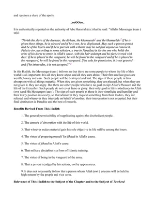 and receives a share of the spoils.

                                                  ..ooOOoo..

It is authentically reported on the authority of Abu Hurairah (ra ) that he said: "Allah's Messenger (saas )
said:

      "Perish the slave of the deenaar, the dirham, the khameesah1 and the khameelah.2 If he is
      given these things, he is pleased and if he is not, he is displeased. May such a person perish
      and be of the losers and if he is pierced with a thorn, may he not find anyone to remove it.
      Felicity (or, according to some scholars, a tree in Paradise) is for the one who holds the
      reins of his horse to strive in Allah's cause, with his hair unkempt and his feet covered with
      dust: If he is placed in the vanguard, he will be found in the vanguard and if he is placed in
      the rearguard, he will be found in the rearguard. If he asks for permission, it is not granted
      and if he intercedes, it is not accepted." 3

In this Hadith, the Messenger (saas ) informs us that there are some people to whom the life of this
world is all-important: It is all they know about and all they care about. Their first and last goals are
wealth, luxury and ease. Such people will be destroyed and lost. The sign of these people is their
absorption with all things material: When they are given something, they are pleased, but when they are
not given it, they are angry. But there are other people who have no goal except Allah's Pleasure and the
life of the Hereafter: Such people do not covet fame or glory; their only goal in life is obedience to Allah
(swt ) and His Messenger (saas ). The sign of such people as these is their simplicity and humility and
their lowly position in society, so that whenever they request something from their leaders, they are
refused, and whenever they intercede on behalf of another, their intercession is not accepted, but their
final destination is Paradise and the best of rewards.

Benefits Derived From This Hadith

      1. The general permissibility of supplicating against the disobedient people.

      2. The censure of absorption with the life of this world.

      3. That whoever makes material gain his sole objective in life will be among the losers.

      4. The virtue of preparing oneself for jihaad in Allah's cause.

      5. The virtue of jihaad in Allah's cause.

      6. That military discipline is a form of Islamic training.

      7. The virtue of being in the vanguard of the army.

      8. That a person is judged by his actions, not by appearances.

      9. It does not necessarily follow that a person whom Allah (swt ) esteems will be held in
      high esteem by the people and vice versa.

Relevance of This Hadith to the Subject of the Chapter and to the Subject of Tawheed
 