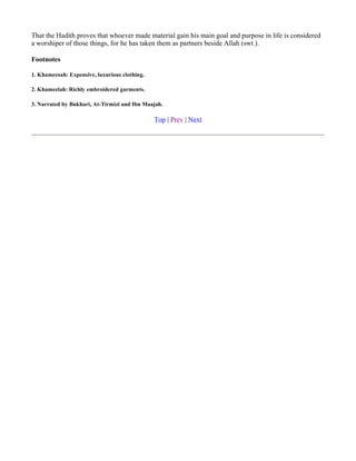 That the Hadith proves that whoever made material gain his main goal and purpose in life is considered
a worshiper of those things, for he has taken them as partners beside Allah (swt ).

Footnotes

1. Khameesah: Expensive, luxurious clothing.

2. Khameelah: Richly embroidered garments.

3. Narrated by Bukhari, At-Tirmizi and Ibn Maajah.

                                               Top | Prev | Next
 