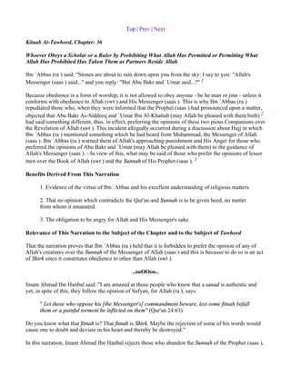 Top | Prev | Next

Kitaab At-Tawheed, Chapter: 36

Whoever Obeys a Scholar or a Ruler by Prohibiting What Allah Has Permitted or Permitting What
Allah Has Prohibited Has Taken Them as Partners Beside Allah

Ibn `Abbas (ra ) said: "Stones are about to rain down upon you from the sky: I say to you: "Allah's
Messenger (saas ) said..." and you reply: "But Abu Bakr and `Umar said...?" 1

Because obedience is a form of worship, it is not allowed to obey anyone - be he man or jinn - unless it
conforms with obedience to Allah (swt ) and His Messenger (saas ). This is why Ibn `Abbas (ra )
repudiated those who, when they were informed that the Prophet (saas ) had pronounced upon a matter,
objected that Abu Bakr As-Siddeeq and `Umar Ibn Al-Khattab (may Allah be pleased with them both) 2
had said something different, thus, in effect, preferring the opinions of these two pious Companions over
the Revelation of Allah (swt ). This incident allegedly occurred during a discussion about Hajj in which
Ibn `Abbas (ra ) mentioned something which he had heard from Muhammad, the Messenger of Allah
(saas ). Ibn `Abbas (ra ) warned them of Allah's approaching punishment and His Anger for those who
preferred the opinions of Abu Bakr and `Umar (may Allah be pleased with them) to the guidance of
Allah's Messenger (saas ). - In view of this, what may be said of those who prefer the opinions of lesser
men over the Book of Allah (swt ) and the Sunnah of His Prophet (saas ). 3

Benefits Derived From This Narration

      1. Evidence of the virtue of Ibn `Abbas and his excellent understanding of religious matters.

      2. That no opinion which contradicts the Qur'an and Sunnah is to be given heed, no matter
      from whom it emanated.

      3. The obligation to be angry for Allah and His Messenger's sake.

Relevance of This Narration to the Subject of the Chapter and to the Subject of Tawheed

That the narration proves that Ibn `Abbas (ra ) held that it is forbidden to prefer the opinion of any of
Allah's creatures over the Sunnah of the Messenger of Allah (saas ) and this is because to do so is an act
of Shirk since it constitutes obedience to other than Allah (swt ).

                                               ..ooOOoo..

Imam Ahmad Ibn Hanbal said: "I am amazed at those people who know that a sanad is authentic and
yet, in spite of this, they follow the opinion of Sufyan, for Allah (ra ), says:

      " Let those who oppose his [the Messenger's] commandment beware, lest some fitnah befall
      them or a painful torment be inflicted on them" (Qur'an 24:63)

Do you know what that fitnah is? That fitnah is Shirk. Maybe the rejection of some of his words would
cause one to doubt and deviate in his heart and thereby be destroyed."

In this narration, Imam Ahmad Ibn Hanbal rejects those who abandon the Sunnah of the Prophet (saas ),
 