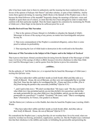 after it has been made clear to them its authenticity and the meaning has been explained to them, in
favour of the opinion of Sufyaan Ath-Thawri4 and other scholars, in spite of their fallibility. And he
warns them against deviating, by rejecting Allah's Book or the Sunnah of His Prophet (saas ); this is
because the blind followers of the mazahib5 frequently change the meanings of Qur'anic verses and
Ahadith or quote them out of context, or claim that they have been abrogated in order to make them
conform with their particular mazhab. Then the Imam supports his contention by mentioning the Words
of Allah (swt ), Most High; let the Qur'an be sufficient proof for us all.

Benefits Derived From This Narration

      1. That in the opinion of Imam Ahmad it is forbidden to abandon the Sunnah of Allah's
      Messenger in favour of the saying of any person, no matter how knowledgeable and pious
      he may be.

      2. That every commandment of the Prophet is considered obligatory, unless there is some
      proof to indicate its preferability.

      3. That rejecting the Law of Allah leads to destruction in this world and in the Hereafter.

Relevance of This Narration to the Subject of the Chapter and to the Subject of Tawheed

That it proves that Imam Ahmad considered that deviating from the Sunnah of the Messenger of Allah
(saas ) in favour of the sayings of others is Shirk, because it involves obedience to other than Allah
(swt ) and His Messenger (saas ); and he quotes from the Qur'an to prove his contention.

                                               ..ooOOoo..

On the authority of `Adi Ibn Hatim (ra ), it is reported that he heard the Messenger of Allah (saas )
reciting this Qur'anic verse:

      " They have taken their rabbis and their monks as lords beside Allah and [they take as a
      lord] Al-Maseeh, `Eesaa, the son of Maryam, yet they were not commanded but to worship
      One God: None has the right to be worshipped but He - Praise and Glory to Him: [Far is
      He] from having the partners they associate [withHim]" (Qur'an 9:31)

      "...and I said to him (swt ): "We don't worship them." He (saas ) said: "Do they not forbid
      what Allah (swt ) has permitted and do you not then forbid it (to yourselves), and do they
      not make permissible for you what Allah (swt ) has forbidden, and do you not then make it
      permissible (to yourselves)?" I replied: "Certainly!" He (saas ) said: "That is worshipping
      them." (Narrated by At-Tirmizi, who graded it as Hasan)

`Adi Ibn Hatim (swt ) informs us in this Hadith, that when he heard the Prophet (saas ) reciting Allah's
Words:

      " They have taken their rabbis and their monks as lords beside Allah. And [they take as
      their lord] Al-Maseeh, `Eesaa, the son of Maryam" (Qur'an 9:31)

He contradicted the Prophet (saas ), saying that they do not worship them; for to his mind, what was
meant by worship was bowing, prostration, supplication, sacrifice etc. But the Prophet (saas ) informed
him that their obedience to the rabbbis and monks in forbidding the permissible and permitting the
 