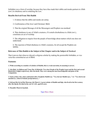 forbidden was a form of worship, because they have thus made their rabbis and monks partners to Allah
(swt ) in obedience and in ordaining the Law.

Benefits Derived From This Hadith

       1. Evidence that the rabbis and monks are astray.

       2. Confirmation of the Jews' and Christians' Shirk.

       3. That the original Message of all the Messengers and Prophets was tawheed.

       4. That obedience to any of Allah's creatures, if it entails disobedience to Allah (swt ),
       constitutes an act of worship.

       5. The obligation to inquire from the people of knowledge about matters which one does not
       understand.

       6. The rejection of blind obedience to Allah's creatures, for all except the Prophets are
       fallible.

Relevance of This Hadith to the Subject of the Chapter and to the Subject of Tawheed

That it proves that whoever obeyed a religious scholar by making the permissible forbidden, or vice
versa has committed an act of Shirk.

Footnotes

1. While according to a number of scholars of Hadith, this is a weak narration, its meaning is correct.

2. Abu Bakr As-Siddeeq and 'Umar Ibn Al-Khattab: Two close friends of the Prophet (saas) and the first and second
Khaleefah (Caliph) respectively, after his death. They were among the most knowledgeable and pious of the
Companions.

3. Such as those who, when confronted with a Prophetic Hadith say: "Yes, but our Shaikh says..." or: "Yes, but in our
mazhab (i.e. school of Islamic jurisprudence)..."

4. Sufyaan Ibn Sa'eed Ibn Masrooq Ath-Thawri: A great scholar of Hadith and fiqh, who lived in the first century
after the hijrah. He died in the year 61 A.H., aged 64 years.

5. Mazahib: Plural of mazhab.

                                                  Top | Prev | Next
 