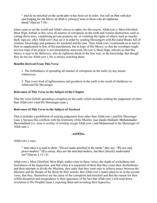 " And do no mischief on the earth after it has been set in order, but call on Him with fear
      and longing for the Mercy of Allah is [always] near to those who do righteous
      deeds" (Qur'an 7:56)

Islam came to set the world and Allah's slaves to rights; for this reason, Allah (swt ), Most Glorified,
Most High, forbids in this verse all manner of corruption on the earth and wanton destruction, such as
cutting down trees, vandalising private property etc. or violating the rights of others, such as murder,
theft, rape etc. after Allah (swt ) has set it in order by sending Messengers with Revealed Books full of
wisdom, knowledge and guidance for mankind and the jinn. Then Allah (swt ) commands us to turn to
Him in supplication in fear of His punishment, but in hope of His Mercy; so that the worshiper might
not lose hope if his prayer is not immediately answered, He (swt ), Most High, informs us that His
Mercy is near to the Believers, who do righteous deeds in the best way, in the knowledge that though
they do not see Allah (swt ), He is always watching them.

Benefits Derived From This Verse

      1. The forbiddance of spreading all manner of corruption on the earth, by any means
      whatsoever.

      2. That every kind of righteousness and goodness in the earth is the result of obedience to
      Allah and His Messenger.

Relevance of This Verse to the Subject of the Chapter

That the verse forbids spreading corruption on the earth, which includes seeking the judgement of other
than Allah (swt ) and His Messenger (saas ).

Relevance of This Verse to the Subject of Tawheed

That it includes a prohibition of seeking judgement from other than Allah (swt ) and His Messenger
(saas ), because this conflicts with the testimony of the Muslim: Laa ilaaha illallaah, Muhammadur-
Rasoolullaah (i.e. none is worthy of worship except Allah (swt ) and Muhammad is the Messenger of
Allah saas ).

                                               ..ooOOoo..

Allah (swt ), says:

      " And when it is said to them: "Do not make mischief in the earth," they say: "We are only
      peace-makers." Of a surety, they are the mischief-makers, but their [hearts] understand
      not" (Qur'an 2:11-12)

Allah (swt ), Most Glorified, Most High, makes clear in these verses, the depth of wickedness and
foolishness of the hypocrites, and that when it is requested of them that they cease their disobedience
and their attempts to divide the Muslims, they reply that they want only to achieve peace between the
Muslims and the People of the Book by their actions. But Allah (swt ) makes plain to us in the second
verse, that they, themselves are the cause of the corruption and mischief and that the reason for their
willful deception and misguidance is their ignorance of the fact that Allah (swt ) will send down
revelation to His Prophet (saas ), exposing them and revealing their hypocrisy.
 
