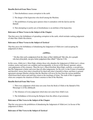 Benefits Derived From These Verses

      1. That disobedience causes corruption in the earth.

      2. The danger of the hypocrites who dwell among the Muslims.

      3. The prohibition of acting upon opinion when it contradicts with the Qur'an and the
      Sunnah.

      4. That attempting to justify acts of disobedience is an attribute of the hypocrites.

Relevance of These Verses to the Subject of the Chapter

That they prove the forbiddance of spreading corruption in the earth, which includes seeking judgement
of other than Allah's Revelation.

Relevance of These Verses to the Subject of Tawheed

That they prove the forbiddance of abandoning the Judgement of Allah (swt ) and accepting the
judgement of others.

                                                ..ooOOoo..

      " Do they then seek a judgement from the [days of the] Jahiliyyah? But who, for a people
      who have firm faith, can give better judgement than Allah?" (Qur'an 5:50)

In this verse, Allah (swt ), Most High, rebukes those who abandon the Judgement of Allah (swt ), whose
wisdom, justice and mercy are complete and incomparable, in favour of the flawed, ignorant, unjust,
vain judgements of His creatures. Then He (swt ), Most Glorified, Most High, confirms, a second time,
that His Judgement is better and wiser than all other judgements, for He (swt ) is the Creator of mankind
and therefore, knows best what is beneficial for them and what is harmful to them; and there is general
agreement amongst Muslim scholars that the Muslims will never be free from the serious problems
which beset them unless and until they return to the teachings of Islam. The truth of this is apparent
when one compares the situation of Islam's enemies to that of the Muslims.

Benefits Derived From This Verse

      1. That every judgement which does not come from the Book of Allah or the Sunnah of His
      Messenger is of the Jahiliyyah.

      2. The falseness of every judgement which does not come from Allah's Law.

      3. The forbiddance of divorcing the Religion from the affairs of government.

Relevance of This Verse to the Subject of the Chapter

That the verse proves the prohibition of abandoning the Judgement of Allah (swt ) in favour of the
judgement of others.

Relevance of This Verse to the Subject of Tawheed
 