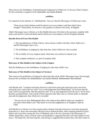 That it proves the forbiddance of abandoning the Judgement of Allah (swt ) in favour of that of others,
for this constitutes a negation of the shahaadah: Laa ilaaha illallaah.

                                                 ..ooOOoo..

It is reported on the authority of `Abdullaah Ibn `Amr (ra ) that the Messenger of Allah (saas ) said:

      "None of you (truly) believes until his desires are in accordance with that which I have
      brought." (Narrated by An-Nawawi, who graded it as Hasan in his book, Al-Hujjah)

Allah's Messenger (saas ) informs us in this Hadith that none will achieve the necessary complete faith
unless and until his words and deeds and his beliefs are in accordance with the Prophetic Sunnah.

Benefits Derived From This Hadith

      1. The incompleteness of faith of those, whose desires conflict with that, which Allah (swt )
      and His Messenger (saas ) love.

      2. The forbiddance of judging by other than that, which Allah (swt ) has revealed.

      3. The invalidity of every religious deed, which does not conform to Islamic Law.

      4. That complete obedience is a part of complete faith.

Relevance of This Hadith to the Subject of the Chapter

That the Hadith proves the forbiddance of judging by other than Allah's Law.

Relevance of This Hadith to the Subject of Tawheed

That it proves the prohibition of judging by other than that which Allah's Messenger (saas ) has brought,
because this invalidates the shahaadataan: Laa ilaaha illallaah, Muhammadur-Rasoolullaah.

                                                 ..ooOOoo..

Ash-Sha'abi said: "A dispute took place between a man from among the hypocrites and a man from
among the Jews; and so the Jew said: "Let us seek judgement from Muhammad," for he knew that He
(saas ) did not accept bribes. But the hypocrite said: "Let us seek judgement from the Jews," for he knew
that they accepted bribes. And so both of them agreed to take their case to a fortune-teller in Juhainah
and seek his judgement; then Allah (swt ) revealed:

      " Do you not see [oh, Muhammad,] those who claim to have faith in what was revealed to
      you and to those before you? They desire to resort for judgement to At-Taaghoot" (Qur'an
      4:60)

Ash-Sha'abi (ra ) informs us in this narration that a dispute took place between a man from among the
hypocrites (i.e. those who outwardly affected to have embraced Islam, while retaining disbelief in their
hearts) and a man from among the Jews of Madinah; and so the Jew, knowing of the Messenger of
Allah's impartiality, justice, honesty and even-handedness, suggested that they refer their dispute to him
(saas ). The hypocrite, also knowing this, and fearing it, suggested that instead, they refer their matter to
 