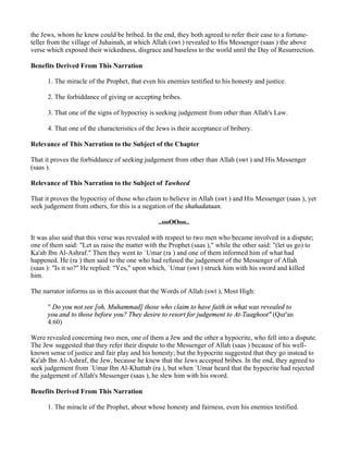 the Jews, whom he knew could be bribed. In the end, they both agreed to refer their case to a fortune-
teller from the village of Juhainah, at which Allah (swt ) revealed to His Messenger (saas ) the above
verse which exposed their wickedness, disgrace and baseless to the world until the Day of Resurrection.

Benefits Derived From This Narration

      1. The miracle of the Prophet, that even his enemies testified to his honesty and justice.

      2. The forbiddance of giving or accepting bribes.

      3. That one of the signs of hypocrisy is seeking judgement from other than Allah's Law.

      4. That one of the characteristics of the Jews is their acceptance of bribery.

Relevance of This Narration to the Subject of the Chapter

That it proves the forbiddance of seeking judgement from other than Allah (swt ) and His Messenger
(saas ).

Relevance of This Narration to the Subject of Tawheed

That it proves the hypocrisy of those who claim to believe in Allah (swt ) and His Messenger (saas ), yet
seek judgement from others, for this is a negation of the shahadataan.

                                                ..ooOOoo..

It was also said that this verse was revealed with respect to two men who became involved in a dispute;
one of them said: "Let us raise the matter with the Prophet (saas )," while the other said: "(let us go) to
Ka'ab Ibn Al-Ashraf." Then they went to `Umar (ra ) and one of them informed him of what had
happened. He (ra ) then said to the one who had refused the judgement of the Messenger of Allah
(saas ): "Is it so?" He replied: "Yes," upon which, `Umar (swt ) struck him with his sword and killed
him.

The narrator informs us in this account that the Words of Allah (swt ), Most High:

      " Do you not see [oh, Muhammad] those who claim to have faith in what was revealed to
      you and to those before you? They desire to resort for judgement to At-Taaghoot" (Qur'an
      4:60)

Were revealed concerning two men, one of them a Jew and the other a hypocrite, who fell into a dispute.
The Jew suggested that they refer their dispute to the Messenger of Allah (saas ) because of his well-
known sense of justice and fair play and his honesty; but the hypocrite suggested that they go instead to
Ka'ab Ibn Al-Ashraf, the Jew, because he knew that the Jews accepted bribes. In the end, they agreed to
seek judgement from `Umar Ibn Al-Khattab (ra ), but when `Umar heard that the hypocrite had rejected
the judgement of Allah's Messenger (saas ), he slew him with his sword.

Benefits Derived From This Narration

      1. The miracle of the Prophet, about whose honesty and fairness, even his enemies testified.
 