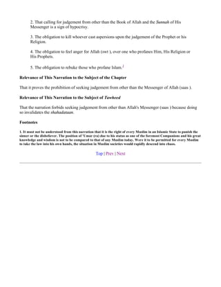 2. That calling for judgement from other than the Book of Allah and the Sunnah of His
       Messenger is a sign of hypocrisy.

       3. The obligation to kill whoever cast aspersions upon the judgement of the Prophet or his
       Religion.

       4. The obligation to feel anger for Allah (swt ), over one who profanes Him, His Religion or
       His Prophets.

       5. The obligation to rebuke those who profane Islam.1

Relevance of This Narration to the Subject of the Chapter

That it proves the prohibition of seeking judgement from other than the Messenger of Allah (saas ).

Relevance of This Narration to the Subject of Tawheed

That the narration forbids seeking judgement from other than Allah's Messenger (saas ) because doing
so invalidates the shahadataan.

Footnotes

1. It must not be understood from this narration that it is the right of every Muslim in an Islamic State to punish the
sinner or the disbeliever. The position of 'Umar (ra) due to his status as one of the foremost Companions and his great
knowledge and wisdom is not to be compared to that of any Muslim today. Were it to be permitted for every Muslim
to take the law into his own hands, the situation in Muslim societies would rapidly descend into chaos.

                                                  Top | Prev | Next
 