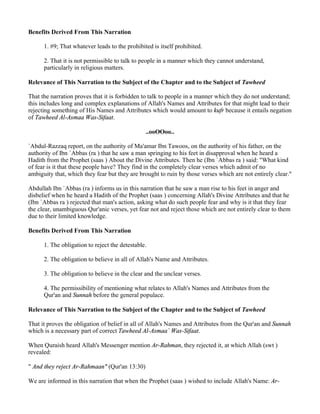 Benefits Derived From This Narration

      1. #9; That whatever leads to the prohibited is itself prohibited.

      2. That it is not permissible to talk to people in a manner which they cannot understand,
      particularly in religious matters.

Relevance of This Narration to the Subject of the Chapter and to the Subject of Tawheed

That the narration proves that it is forbidden to talk to people in a manner which they do not understand;
this includes long and complex explanations of Allah's Names and Attributes for that might lead to their
rejecting something of His Names and Attributes which would amount to kufr because it entails negation
of Tawheed Al-Asmaa Was-Sifaat.

                                                ..ooOOoo..

`Abdul-Razzaq report, on the authority of Ma'amar Ibn Tawoos, on the authority of his father, on the
authority of Ibn `Abbas (ra ) that he saw a man springing to his feet in disapproval when he heard a
Hadith from the Prophet (saas ) About the Divine Attributes. Then he (Ibn `Abbas ra ) said: "What kind
of fear is it that these people have? They find in the completely clear verses which admit of no
ambiguity that, which they fear but they are brought to ruin by those verses which are not entirely clear."

Abdullah Ibn `Abbas (ra ) informs us in this narration that he saw a man rise to his feet in anger and
disbelief when he heard a Hadith of the Prophet (saas ) concerning Allah's Divine Attributes and that he
(Ibn `Abbas ra ) rejected that man's action, asking what do such people fear and why is it that they fear
the clear, unambiguous Qur'anic verses, yet fear not and reject those which are not entirely clear to them
due to their limited knowledge.

Benefits Derived From This Narration

      1. The obligation to reject the detestable.

      2. The obligation to believe in all of Allah's Name and Attributes.

      3. The obligation to believe in the clear and the unclear verses.

      4. The permissibility of mentioning what relates to Allah's Names and Attributes from the
      Qur'an and Sunnah before the general populace.

Relevance of This Narration to the Subject of the Chapter and to the Subject of Tawheed

That it proves the obligation of belief in all of Allah's Names and Attributes from the Qur'an and Sunnah
which is a necessary part of correct Tawheed Al-Asmaa` Was-Sifaat.

When Quraish heard Allah's Messenger mention Ar-Rahman, they rejected it, at which Allah (swt )
revealed:

" And they reject Ar-Rahmaan" (Qur'an 13:30)

We are informed in this narration that when the Prophet (saas ) wished to include Allah's Name: Ar-
 
