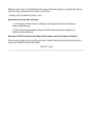 Rahmaan in the Treaty of Al-Hudaibiyyah, the pagans of Quraish rejected it, saying that they did not
know this Name, and that after this Allah (swt ) revealed:

" And they reject Ar-Rahman" (Qur'an 13:30)

Benefits Derived From This Narration

      1. Confirmation of Allah's Name: Ar-Rahman, which connotes the Divine Attribute of
      Mercy and Beneficence.

      2. That whoever denied anything relating to Allah's Names and Divine Attributes is a
      disbeliever and is destroyed.

Relevance of This Narration to the Subject of the Chapter and to the Subject of Tawheed

That it proves the kufr of one who denies anything of Allah's Names and Attributes, because this is a
negation of Tawheed Al-Asmaa Was-Sifaat.

                                            Top | Prev | Next
 