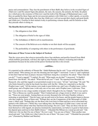 praise and commendation: They fear the punishment of their Rabb, they believe in the revealed Signs of
Allah (swt ) and His natural Signs (the planets, the stars, the seasons, the animals, the birds, the plants
etc.) which prove the existence of Him (swt ) and the truth of the Message of Muhammad (saas ); and
they are guided by these Signs and do not associate partners with Allah (swt ), either openly, or secretly;
and because of their strong faith, they fear that Allah (swt ) will not accept their charity and good deeds;
and Allah (swt ) Testifies to their mutual rivalry in performing virtuous deeds, and He Informs us that
they precede others in doing so.

The Benefits Derived From These Verses

      1. The obligation to fear Allah.

      2. The obligation of belief in the signs of Allah.

      3. The forbiddance of Shirk in all its manifestations.

      4. The concern of the Believers as to whether or not their deeds will be accepted.

      5. The preferability of competing with others in the performance of good deeds.

Relevance of These Verses to the Subject of Tawheed

That the verses prove that whoever personifies these four attributes and purifies himself from Shirk
which nullifies good deeds, will have the right to enter Paradise without a reckoning and without
punishment because he has achieved the purest Tawheed and this is his reward.

                                                ..ooOOoo..

It is reported on the authority of Husain Ibn `Abdul-Rahmaan that he said: "I was with Sa'eed Ibn Jubair
and he asked: "Who among you saw the shooting star last night?" I answered: "I saw it," and I explained
to him that I had not been at prayer, because I had been stung (by a scorpion). He asked: "Then what did
you do?" "I used a ruqyah,"2 I replied. He said: "What made you do that?" I answered: "A Hadith I
heard from Ash-Sh'abi." He asked: "What did he tell you?" I said: "He reported from Buraidah Al-
Husayyib, who said that ruqyah is not permitted except in two cases: "Al-'ain 3 and stings." He said: "He
who limits himself to what he has heard, has done well; but Ibn `Abbas (ra ) reported to us that the
Prophet (saas ) said: "All the nations were made to pass before me, and I saw a Prophet (saas ) with a
small group, and a Prophet (saas ) with only one or two men, and a Prophet (saas ) with none. Then
there was shown to me a large number of people which I thought to be my Ummah, 4 but it was said to
me: "This is Moosa (as ) and his people." Then I looked and saw a huge crowd at which it was said to
me: "These are your people: Among them are seventy thousand who will enter Paradise without a
reckoning or punishment." Then he (saas ) got up and went to his house, and the people began to discuss
who they might be: Some of them said: "Perhaps they are the Companions of the Messenger of Allah
(saas ); others said: "Perhaps they are the those who were born in Islam and have never associated any
partners with Allah (swt ). While they were talking thus, the Messenger of Allah (saas ) came out and
they informed him (about what they had been discussing). He (swt ) said: "They are those who do not
treat themselves with ruqyah, nor practise treatment by cauterization, nor believe in good or bad omens -
but depend upon and trust in their Rabb (Alone)." `Ukkashah Ibn Mihsan (ra ) stood up and said: "Ask
Allah (swt ) for me that I be one of them." He (swt ) said: "You are one of them." Then another man
stood and said: "Ask Allah (swt ) that I (also) be one of them." He (saas ) said: "`Ukkashah has preceded
you." (Narrated by Bukhari and Muslim)
 