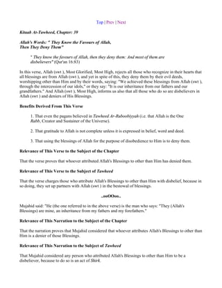 Top | Prev | Next

Kitaab At-Tawheed, Chapter: 39

Allah's Words: " They Know the Favours of Allah,
Then They Deny Them"

      " They know the favours of Allah, then they deny them: And most of them are
      disbelievers" (Qur'an 16:83)

In this verse, Allah (swt ), Most Glorified, Most High, rejects all those who recognize in their hearts that
all blessings are from Allah (swt ), and yet in spite of this, they deny them by their evil deeds,
worshipping other than Him and by their words, saying: "We achieved these blessings from Allah (swt ),
through the intercession of our idols," or they say: "It is our inheritance from our fathers and our
grandfathers." And Allah (swt ), Most High, informs us also that all those who do so are disbelievers in
Allah (swt ) and deniers of His Blessings.

Benefits Derived From This Verse

      1. That even the pagans believed in Tawheed Ar-Ruboobiyyah (i.e. that Allah is the One
      Rabb, Creator and Sustainer of the Universe).

      2. That gratitude to Allah is not complete unless it is expressed in belief, word and deed.

      3. That using the blessings of Allah for the purpose of disobedience to Him is to deny them.

Relevance of This Verse to the Subject of the Chapter

That the verse proves that whoever attributed Allah's Blessings to other than Him has denied them.

Relevance of This Verse to the Subject of Tawheed

That the verse charges those who attribute Allah's Blessings to other than Him with disbelief, because in
so doing, they set up partners with Allah (swt ) in the bestowal of blessings.

                                                ..ooOOoo..

Mujahid said: "He (the one referred to in the above verse) is the man who says: "They (Allah's
Blessings) are mine, an inheritance from my fathers and my forefathers."

Relevance of This Narration to the Subject of the Chapter

That the narration proves that Mujahid considered that whoever attributes Allah's Blessings to other than
Him is a denier of those Blessings.

Relevance of This Narration to the Subject of Tawheed

That Mujahid considered any person who attributed Allah's Blessings to other than Him to be a
disbeliever, because to do so is an act of Shirk.
 
