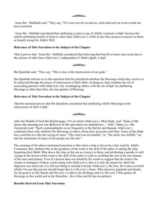 ..ooOOoo..

`Aoun Ibn `Abdillaah said: "They say: "If it were not for so-and-so, such-and-such an event would not
have occurred.

`Aoun Ibn `Abdillah considered that attributing events to any of Allah's creatures is kufr, because this
entails attributing benefit or harm to other than Allah (swt ), while in fact they possess no power to harm
or benefit except by Allah's Will.

Relevance of This Narration to the Subject of the Chapter

That it proves that `Aoun Ibn `Abdillah considered that believing that benefit or harm may occur due to
the actions of other than Allah (swt ), independent of Allah's Qadr, is kufr.

                                                  ..ooOOoo..

Ibn Qutaibah said: "They say: "This is due to the intercession of our gods."

Ibn Qutaibah informs us in this narration that the polytheists attribute the blessings which they receive to
be achieved through the power of intercession of their idols; in doing so, they combine the sin of
associating partners with Allah (swt ) by worshipping others, with the sin of kufr, by attributing
blessings to other than Him, the true granter of blessings.

Relevance of This Narration to the Subject of the Chapter

That the narration proves that Ibn Qutaibah considered that attributing Allah's Blessings to the
intercession of idols is kufr.

                                                  ..ooOOoo..

After the Hadith of Zaid Ibn Khalid (page 151) in which Allah (swt ), Most High, said: "Some of My
slaves this morning are true Believers in Me and others are disbelievers..." Abul `Abbas (i.e. Ibn
Taymiyah) said: "Such commandments occur frequently in the Qur'an and Sunnah. Allah (swt )
condemns those who attribute His Blessings to others whom they associate with Him. Some of the Salaf
have said that it is like the saying of some: "The wind was favourable," or: "the sailor was skillful," etc.
and the statements of many of the people are like this."

The meaning of the above-mentioned narration is that when a ship is driven by a fair wind by Allah's
Command, they attribute this to the goodness of the wind or the skill of the sailor in sailing the ship,
forgetting their Rabb, Who drove the ship on the sea as a mercy to them; and attributing a speedy or safe
voyage to the favour of the wind or the skill of the sailor is a kin to crediting the rain to the movements
of the stars and planets. Even if a person does not intend by his words to suggest that the wind is the
creator or instigator of these events along with Allah (swt ), that it is only the means by which the
objective was achieved, it is still not fitting to include it beside Allah (swt ), the One, for it does not befit
Allah's Favour that anyone should forget that it is He (swt ) Alone, Who deserves gratitude and thanks,
for all good is in His Hands and He (swt ) is able to do all things and it is He (swt ) Who grants all
blessings in this world and in the Hereafter - He is One and He has no partners.

Benefits Derived From This Narration
 