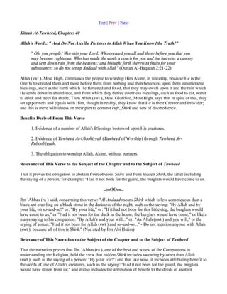 Top | Prev | Next

Kitaab At-Tawheed, Chapter: 40

Allah's Words: " And Do Not Ascribe Partners to Allah When You Know [the Truth]"

      " Oh, you people! Worship your Lord, Who created you all and those before you that you
      may become righteous, Who has made the earth a couch for you and the heavens a canopy
      and sent down rain from the heavens; and brought forth therewith fruits for your
      subsistence; so do not set up Andaad with Allah" (Qur'an Al-Baqarah 2:21-22)

Allah (swt ), Most High, commands the people to worship Him Alone, in sincerity, because He is the
One Who created them and those before them from nothing and then bestowed upon them innumerable
blessings, such as the earth which He flattened and fixed, that they may dwell upon it and the rain which
He sends down in abundance, and from which they derive countless blessings, such as food to eat, water
to drink and trees for shade. Then Allah (swt ), Most Glorified, Most High, says that in spite of this, they
set up partners and equals with Him, though in reality, they know that He is their Creator and Provider;
and this is mere willfulness on their part to commit kufr, Shirk and acts of disobedience.

Benefits Derived From This Verse

      1. Evidence of a number of Allah's Blessings bestowed upon His creatures.

      2. Evidence of Tawheed Al-Uloohiyyah (Tawheed of Worship) through Tawheed Ar-
      Ruboobiyyah.

      3. The obligation to worship Allah, Alone, without partners.

Relevance of This Verse to the Subject of the Chapter and to the Subject of Tawheed

That it proves the obligation to abstain from obvious Shirk and from hidden Shirk, the latter including
the saying of a person, for example: "Had it not been for the guard, the burglars would have come to us.

                                                 ..ooOOoo..

Ibn `Abbas (ra ) said, concerning this verse: "Al-Andaad means Shirk which is less conspicuous than a
black ant crawling on a black stone in the darkness of the night, such as the saying: "By Allah and by
your life, oh so-and-so!" or: "By your life," or: "If it had not been for this little dog, the burglars would
have come to us," or "Had it not been for the duck in the house, the burglars would have come," or like a
man's saying to his companion: "By Allah's and your will..." or: "As Allah (swt ) and you will," or the
saying of a man: "Had it not been for Allah (swt ) and so-and-so..." - Do not mention anyone with Allah
(swt ), because all of this is Shirk." (Narrated by Ibn Abi Hatim)

Relevance of This Narration to the Subject of the Chapter and to the Subject of Tawheed

That the narration proves that Ibn `Abbas (ra ), one of the best and wisest of the Companions in
understanding the Religion, held the view that hidden Shirk includes swearing by other than Allah
(swt ), such as the saying of a person: "By your life!"; and that like wise, it includes attributing benefit to
the deeds of one of Allah's creatures, such as the saying: "Had it not been for the guard, the burglars
would have stolen from us;" and it also includes the attribution of benefit to the deeds of another
 
