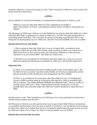 alongside Allah (swt ), such as the saying of a man: "Had it not been for Allah (swt ) and so-and-so, the
house would have burnt down.

                                                 ..ooOOoo..

On the authority of `Umar Ibn Al-Khattab, it is reported that the Messenger of Allah (ra ) said:

      "Whoever swears by other than Allah (swt ) has committed an act of kufr or
      Shirk." (Narrated by At-Tirmizi, who graded it as Hasan and by Al-Hakim, who graded it as
      Saheeh)

The Messenger of Allah (saas ) informs us in this Hadith that swearing by other than Allah (swt ), Most
Glorified, Most High, is tantamount to a denial of Allah (swt ), the One True God and equivalent to
associating partners with Him. This is because the essence of swearing is glorification and it is not
fitting that we should glorify any save Allah (swt ), the One True God and Rabb, for to do so is Shirk.

Benefits Derived From This Hadith

      1. That swearing by other than Allah (swt ) is an act of major Shirk - according to some
      scholars, it takes one out of the fold of Islam, while according to others, it is a sinful act of
      Shirk which however does not necessitate one's becoming a disbeliever. It has also been
      said that it is an act of minor Shirk - and Allah (swt ) knows best.

      2. That there is no recompense for swearing by other than Allah (swt ), since it is an act of
      Shirk; the culprit must instead turn in repentance to Allah (swt ) and seek His Forgiveness.

Important Note

      (a) There is no contradiction between this Hadith and the words of the Prophet (saas ): "By
      his father! he has succeeded," and other similar Hadith, for it has been explained by scholars
      that this and other similar Ahadith have been abrogated by the above Hadith.

      (b) There is no recompense for swearing by other than Allah (swt ) nor is it binding upon
      anyone to fulfill a promise made by swearing by other than Him. What is incumbent upon
      him is to declare: "Laa ilaaha illallaahu Wahdahu Laa Shareeka Lahu," (None is worthy of
      worship except Allah (swt ), Alone, without partners) then he should spit over his left
      shoulder three times and seek refuge with Allah (swt ) and he should never repeat this act of
      Shirk.

                                                 ..ooOOoo..

Ibn Mas'ood (ra ) said: "That I should swear by Allah upon a lie is more preferable to me than that I
should swear by another upon the truth."

Ibn Mas'ood (ra ) informs us in this narration that every lie upon which Allah's Name is invoked and
every truthful statement upon which the name of another is invoked is a sin, but that the sin of swearing
by Allah (swt ) upon a lie is lighter than the sin of swearing by another upon the truth, because to swear
by Allah (swt ) upon a lie is a major sin, while to swear by another is an act of Shirk.

Benefits Derived From This Narration
 