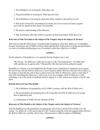 1. The forbiddance of swearing by Allah upon a lie.

      2. The permissibility of swearing by Allah upon the truth.

      3. The forbiddance of swearing by other than Allah, whether to the truth or to a lie.

      4. That if one is forced by circumstances to choose one of two courses of action, against
      one's will, he should do that which is less harmful.

      5. The precise understanding of Ibn Mas'ood.

      6. That swearing by other than Allah is a greater sin than swearing by Allah upon a lie.

Relevance of This Narration to the Subject of the Chapter and to the Subject of Tawheed

That it proves that Ibn Mas'ood (ra ) considered that swearing by other than Allah (swt ) is forbidden,
because swearing by one of Allah's creation entails glorification of that person or thing and glorification
is a form of worship and directing an act of worship to other than Allah (swt ) is Shirk.

                                                 ..ooOOoo..

On the authority of Huzaifah (ra ), it is reported that the Prophet (saas ) said:

      "Do not say: "As Allah (swt ) wills and so-and-so wills," but (instead) say: "As Allah (swt )
      wills and then as so-and-so wills." (Narrated by Abu Dawood with an authentic sanad)

Huzaifah (ra ) informs us in this Hadith that the Prophet (saas ) ordered his Companions not to equate
the will of man with the Will of Allah (swt ), but to mention Allah's Will first, then the will of others, as
this makes it clear that the will of man is subservient to the Will of Allah (swt ); and it is clear that if
man wills something but Allah (swt ) wills it not, it can never happen, while if Allah (swt ) wills
something, even if the whole of mankind united to oppose it, it will, without any shadow of doubt, take
place.

Benefits Derived From This Hadith

      1. The forbiddance of equating the will of Allah's creatures with the Will of Allah (swt ).

      2. The permissibility of mentioning the will of man after the Will of Allah (swt ) by saying
      then as opposed to end.

      3. Confirmation of Allah's Divine Attribute of Will.

Relevance of This Hadith to the Subject of the Chapter and to the Subject of Tawheed

That the Hadith proves the prohibition of equating the will of man with the Will of Allah (swt ) by
saying: "As Allah (swt ) wills and so-and-so wills," because using the word and suggests parity between
the Will of Allah (swt ) and the will of man, which amounts to Shirk in matters of Rabbship.

                                                 ..ooOOoo..
 