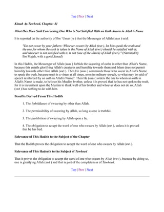 Top | Prev | Next

Kitaab At-Tawheed, Chapter: 41

What Has Been Said Concerning One Who is Not Satisfied With an Oath Sworn in Allah's Name

It is reported on the authority of Ibn `Umar (ra ) that the Messenger of Allah (saas ) said:

      "Do not swear by your fathers: Whoever swears by Allah (swt ), let him speak the truth and
      the one for whom the oath is taken in the Name of Allah (swt ) should be satisfied with it;
      and whoever is not satisfied with it, is not (one of the slaves) of Allah (swt )." (Narrated by
      Ibn Majah, with a good Sanad)

In this Hadith, the Messenger of Allah (saas ) forbids the swearing of oaths in other than Allah's Name,
because this entails glorifying Allah's creatures and humility towards them and Islam does not permit
humility towards other than Allah (swt ). Then He (saas ) commands those who swear in Allah's Name
to speak the truth, because truth is a virtue at all times, even in ordinary speech, so what may be said of
speech reinforced by an oath in Allah's Name?. Then He (saas ) orders the one to whom an oath in
Allah's Name is made, to believe his Muslim brother, unless it is proved that he has not spoken the truth,
for it is incumbent upon the Muslim to think well of his brother and whoever does not do so, Allah
(swt ) has nothing to do with him.

Benefits Derived From This Hadith

      1. The forbiddance of swearing by other than Allah.

      2. The permissibility of swearing by Allah, so long as one is truthful.

      3. The prohibition of swaering by Allah upon a lie.

      4. The obligation to accept the word of one who swears by Allah (swt ), unless it is proved
      that he has lied.

Relevance of This Hadith to the Subject of the Chapter

That the Hadith proves the obligation to accept the word of one who swears by Allah (swt ).

Relevance of This Hadeeth to the Subject of Tawheed

That it proves the obligation to accept the word of one who swears by Allah (swt ), because by doing so,
one is glorifying Allah (swt ) and that is part of the completeness of Tawheed.

                                             Top | Prev | Next
 