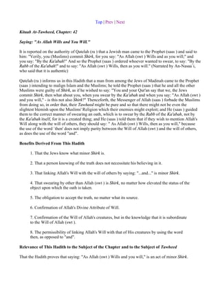 Top | Prev | Next

Kitaab At-Tawheed, Chapter: 42

Saying: "As Allah Wills and You Will."

It is reported on the authority of Qatelah (ra ) that a Jewish man came to the Prophet (saas ) and said to
him: "Verily, you (Muslims) commit Shirk, for you say: "As Allah (swt ) Wills and as you will;" and
you say: "By the Ka'abah!" And so the Prophet (saas ) ordered whoever wanted to swear, to say: "By the
Rabb of the Ka'abah!" and to say: "As Allah (swt ) Wills, then as you will." (Narrated by An-Nasaa`i,
who said that it is authentic)

Qatelah (ra ) informs us in this Hadith that a man from among the Jews of Madinah came to the Prophet
(saas ) intending to malign Islam and the Muslims; he told the Prophet (saas ) that he and all the other
Muslims were guilty of Shirk, as if he wished to say: "You and your Qur'an say that we, the Jews
commit Shirk, then what about you, when you swear by the Ka'abah and when you say: "As Allah (swt )
and you will," - is this not also Shirk?" Thenceforth, the Messenger of Allah (saas ) forbade the Muslims
from doing so, in order that, their Tawheed might be pure and so that there might not be even the
slightest blemish upon the Muslims' Religion which their enemies might exploit; and He (saas ) guided
them to the correct manner of swearing an oath, which is to swear by the Rabb of the Ka'abah, not by
the Ka'abah itself, for it is a created thing; and He (saas ) told them that if they wish to mention Allah's
Will along with the will of others, they should say: " As Allah (swt ) Wills, then as you will," because
the use of the word `then' does not imply parity between the Will of Allah (swt ) and the will of others,
as does the use of the word "and".

Benefits Derived From This Hadith

      1. That the Jews know what minor Shirk is.

      2. That a person knowing of the truth does not necessitate his believing in it.

      3. That linking Allah's Will with the will of others by saying: "...and..." is minor Shirk.

      4. That swearing by other than Allah (swt ) is Shirk, no matter how elevated the status of the
      object upon which the oath is taken.

      5. The obligation to accept the truth, no matter what its source.

      6. Confirmation of Allah's Divine Attribute of Will.

      7. Confirmation of the Will of Allah's creatures, but in the knowledge that it is subordinate
      to the Will of Allah (swt ).

      8. The permissibility of linking Allah's Will with that of His creatures by using the word
      then, as opposed to "and".

Relevance of This Hadith to the Subject of the Chapter and to the Subject of Tawheed

That the Hadith proves that saying: "As Allah (swt ) Wills and you will," is an act of minor Shirk.
 