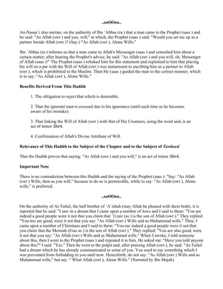 ..ooOOoo..

An-Nasaa`i also narrate, on the authority of Ibn `Abbas (ra ) that a man came to the Prophet (saas ) and
he said: "As Allah (swt ) and you, will," at which, the Prophet (saas ) said: "Would you set me up as a
partner beside Allah (swt )? (Say:) "As Allah (swt ), Alone Wills."

Ibn `Abbas (ra ) informs us that a man came to Allah's Messenger (saas ) and consulted him about a
certain matter; after hearing the Prophet's advice, he said: "As Allah (swt ) and you will, oh, Messenger
of Allah (saas )!" The Prophet (saas ) rebuked him for this statement and explained to him that placing
his will on a par with the Will of Allah (swt ) was tantamount to ascribing him as a partner to Allah
(swt ), which is prohibited to the Muslim. Then He (saas ) guided the man to the correct manner, which
is to say: "As Allah (swt ), Alone Wills."

Benefits Derived From This Hadith

      1. The obligation to reject that which is detestable.

      2. That the ignorant man is excused due to his ignorance (until such time as he becomes
      aware of his mistake).

      3. That linking the Will of Allah (swt ) with that of His Creatures, using the word and, is an
      act of minor Shirk.

      4. Confirmation of Allah's Divine Attribute of Will.

Relevance of This Hadith to the Subject of the Chapter and to the Subject of Tawheed

That the Hadith proves that saying: "As Allah (swt ) and you will," is an act of minor Shirk.

Important Note

There is no contradiction between this Hadith and the saying of the Prophet (saas ): "Say: "As Allah
(swt ) Wills, then as you will," because to do so is permissible, while to say: "As Allah (swt ), Alone
wills," is preferred.

                                                ..ooOOoo..

On the authority of At-Tufail, the half brother of `A`ishah (may Allah be pleased with them both), it is
reported that he said: "I saw in a dream that I came upon a number of Jews and I said to them: "You are
indeed a good people were it not that you claim that `Uzair (as ) is the son of Allah (swt )." They replied:
"You too are good, were it not that you say: "As Allah (swt ) Wills and as Muhammad wills." Then, I
came upon a number of Christians and I said to them: "You are indeed a good people were it not that
you claim that the Messiah (Eisa as ) is the son of Allah (swt )." They replied: "You are also good, were
it not that you say: "As Allah (swt ) Wills and as Muhammad wills." When I awoke, I told someone
about this, then I went to the Prophet (saas ) and repeated it to him. He asked me: "Have you told anyone
about this?" I said: "Yes." Then he went to the pulpit and, after praising Allah (swt ), he said: "At-Tufail
had a dream which he has already communicated to some of you. You used to say something which I
was prevented from forbidding to you until now. Henceforth, do not say: "As Allah (swt ) Wills and as
Muhammad wills," but say: " What Allah (swt ), Alone Wills." (Narrated by Ibn Majah)
 