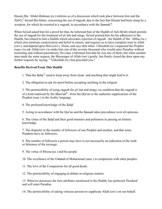 Husain Ibn `Abdul-Rahman (ra ) informs us of a discussion which took place between him and the
Tabi'i,5 Sa'eed Ibn Jubair, concerning the use of ruqyah, due to the fact that Husain had been stung by a
scorpion, for which he resorted to a ruqyah, in accordance with the Sunnah.6

When Sa'eed asked him for a proof for that, he informed him of the Hadith of Ash-Sh'abi which permits
the use of ruqyah for the treatment of al-'ain and stings. Sa'eed praised him for his adherence to the
Hadith, but related to him a Hadith which advocates rejection of ruqyah - the Hadith of Ibn `Abbas (ra )
which also mentions cauterization and belief in omens, and requires us to have complete trust in Allah
(swt ), and depend upon Him (swt ), Alone; and says that when `Ukkashah (ra ) requested the Prophet
(saas ) to ask Allah (swt ) to make him one of the seventy thousand who would enter Paradise without
reckoning and without punishment, He (saas ) informed him that he was one of them, but when another
man made the same request, the Messenger of Allah (swt ) gently, but firmly closed the door upon any
further requests by saying: "`Ukkashah (ra ) has preceded you."

Benefits Derived From This Hadith

      1. That the Salaf 7 used to keep away from riyaa` and anything that might lead to it.

      2. The obligation to ask for proof before accepting anything in the religion.

      3. The permissibility of using ruqyah for al-'ain and stings, on condition that the ruqyah is
      of a kind endorsed by the Shari'ah8 - from the Qur'an or the authentic supplications of the
      Prophet (saas ) in the Arabic language.

      4. The profound knowledge of the Salaf.

      5. Acting in accordance with the Qur'an and the Sunnah takes precedence over all opinions.

      6. The virtue of the Salaf and their good manners and politeness in passing on Islamic
      knowledge.

      7. The disparity in the number of followers of one Prophet and another, and that some
      Prophets have no followers.

      8. The number of followers a person may have is not necessarily an indication of the truth
      or falseness of the message.

      9. The virtue of Moosa (as ) and his people.

      10. The excellence of the Ummah of Muhammad (saas ) in comparison with other peoples.

      11. The love of the Companions for all good deeds.

      12. The permissibility of engaging in debate in religious matters.

      13. Whoever possesses the four attributes mentioned in the Hadith, has perfected Tawheed
      and will enter Paradise.

      14. The permissibility of asking virtuous persons to supplicate Allah (swt ) on our behalf.
 