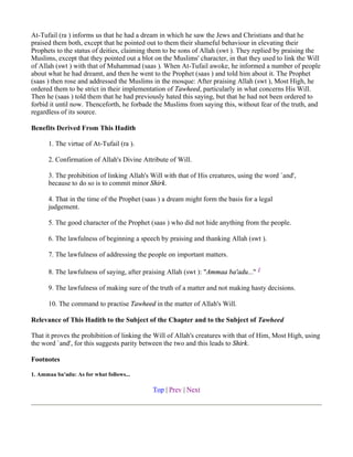At-Tufail (ra ) informs us that he had a dream in which he saw the Jews and Christians and that he
praised them both, except that he pointed out to them their shameful behaviour in elevating their
Prophets to the status of deities, claiming them to be sons of Allah (swt ). They replied by praising the
Muslims, except that they pointed out a blot on the Muslims' character, in that they used to link the Will
of Allah (swt ) with that of Muhammad (saas ). When At-Tufail awoke, he informed a number of people
about what he had dreamt, and then he went to the Prophet (saas ) and told him about it. The Prophet
(saas ) then rose and addressed the Muslims in the mosque: After praising Allah (swt ), Most High, he
ordered them to be strict in their implementation of Tawheed, particularly in what concerns His Will.
Then he (saas ) told them that he had previously hated this saying, but that he had not been ordered to
forbid it until now. Thenceforth, he forbade the Muslims from saying this, without fear of the truth, and
regardless of its source.

Benefits Derived From This Hadith

      1. The virtue of At-Tufail (ra ).

      2. Confirmation of Allah's Divine Attribute of Will.

      3. The prohibition of linking Allah's Will with that of His creatures, using the word `and',
      because to do so is to commit minor Shirk.

      4. That in the time of the Prophet (saas ) a dream might form the basis for a legal
      judgement.

      5. The good character of the Prophet (saas ) who did not hide anything from the people.

      6. The lawfulness of beginning a speech by praising and thanking Allah (swt ).

      7. The lawfulness of addressing the people on important matters.

      8. The lawfulness of saying, after praising Allah (swt ): "Ammaa ba'adu..." 1

      9. The lawfulness of making sure of the truth of a matter and not making hasty decisions.

      10. The command to practise Tawheed in the matter of Allah's Will.

Relevance of This Hadith to the Subject of the Chapter and to the Subject of Tawheed

That it proves the prohibition of linking the Will of Allah's creatures with that of Him, Most High, using
the word `and', for this suggests parity between the two and this leads to Shirk.

Footnotes

1. Ammaa ba'adu: As for what follows...

                                            Top | Prev | Next
 