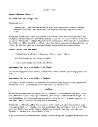 Top | Prev | Next

Kitaab At-Tawheed, Chapter: 43

Whoever Curses Time Wrongs Allah

Allah (swt ), says:

      " And they say: "There is nothing but our life in this world: We die and we live and nothing
      destroys us except time." And they have no knowledge of it, they only conjecture" (Qur'an
      45:24)

Allah (swt ), Most Glorified, Most High, informs us in this verse about the disbelieving dahris1 from
among the Arabs and others, who do not believe in any life, save the life of this world, nor in the Rabb
and Creator, Allah (swt ), Most High. They believe that nothing causes death except the passage of time.
Then Allah (swt ), Most Glorified, Most High, refutes their claims, saying that they have absolutely no
evidence for what they claim, but instead, depend upon surmise and their own vain opinions.

Benefits Derived From This Verse

      1. That attributing good or evil to the passage of time is a sign of atheism.

      2. Confirmation of a life after death for mankind.

      3. That ad-dahr (time) is not one of Allah's Names.

Relevance of This Verse to the Subject of the Chapter

That the verse rejects those who attribute events to time, for they commit a great wrong against Allah
(swt ).

Relevance of This Verse to the Subject of Tawheed

That it rejects those who attribute events to time, because in so doing, they are ascribing a partner to
Allah (swt ), for it is He, Alone Who decrees what will be and what will not be.

                                                ..ooOOoo..

It is authentically reported on the authority of Abu Hurairah (ra ) that the Prophet (saas ) said: "Allah
(swt ), Most Blessed, Most High, says: "The son of Adam wrongs Me: He curses time, though I am
time: In My Hands are all things and I cause the night to follow the day." 2 In another narration, He
(saas ) says: "Do not curse time, for verily, time is Allah (swt )."

Allah (swt ), Most Glorified, Most High informs us in this Hadith Qudsi, that man commits a great
wrong against Allah (swt ) when he curses time and attributes the occurrence of events to it, for Allah
(swt ) is the Rabb of time and the Disposer of affairs and it is by His Qadr that events take place.
Therefore to curse time is to curse the Owner of time.

In the second narration, the Prophet (saas ) forbids us from cursing time, saying that Allah (swt ) is the
 