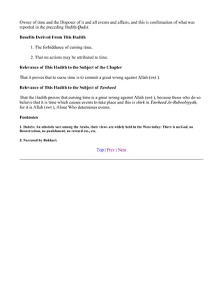 Owner of time and the Disposer of it and all events and affairs, and this is confirmation of what was
reported in the preceding Hadith Qudsi.

Benefits Derived From This Hadith

       1. The forbiddance of cursing time.

       2. That no actions may be attributed to time.

Relevance of This Hadith to the Subject of the Chapter

That it proves that to curse time is to commit a great wrong against Allah (swt ).

Relevance of This Hadith to the Subject of Tawheed

That the Hadith proves that cursing time is a great wrong against Allah (swt ), because those who do so
believe that it is time which causes events to take place and this is shirk in Tawheed Ar-Ruboobiyyah,
for it is Allah (swt ), Alone Who determines events.

Footnotes

1. Dahris: An atheistic sect among the Arabs, their views are widely held in the West today: There is no God, no
Resurrection, no punishment, no reward etc., etc.

2. Narrated by Bukhari.

                                                 Top | Prev | Next
 