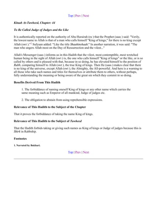 Top | Prev | Next

Kitaab At-Tawheed, Chapter: 44

To Be Called Judge of Judges and the Like

It is authentically reported on the authority of Abu Hurairah (ra ) that the Prophet (saas ) said: "Verily,
the lowest name to Allah is that of a man who calls himself "King of kings," for there is no king except
Allah (swt )."1 Sufyaan added: "Like the title Shaahinshaah." In another narration, it was said: "The
man who angers Allah most on the Day of Ressurrection and the vilest..."

Allah's Messenger (saas ) informs us in this Hadith that the vilest, most contemptible, most wretched
human being in the sight of Allah (swt ) is, the one who calls himself "King of kings" or the like, or is so
called by others and is pleased with that, because in so doing, he has elevated himself to the position of
Rabb, comparing himself to Allah (swt ), the true King of kings. Then He (saas ) makes clear that there
is no king of the universe, except Allah (swt ), the Almighty, the All-powerful. And here is a warning to
all those who take such names and titles for themselves or attribute them to others, without perhaps,
fully understanding the meaning or being aware of the great sin which they commit in so doing.

Benefits Derived From This Hadith

      1. The forbiddance of naming oneself King of kings or any other name which carries the
      same meaning such as Emperor of all mankind, Judge of judges etc.

      2. The obligation to abstain from using reprehensible expressions.

Relevance of This Hadith to the Subject of the Chapter

That it proves the forbiddance of taking the name King of kings.

Relevance of This Hadith to the Subject of Tawheed

That the Hadith forbids taking or giving such names as King of kings or Judge of judges because this is
Shirk in Rabbship.

Footnotes

1. Narrated by Bukhari.

                                             Top | Prev | Next
 