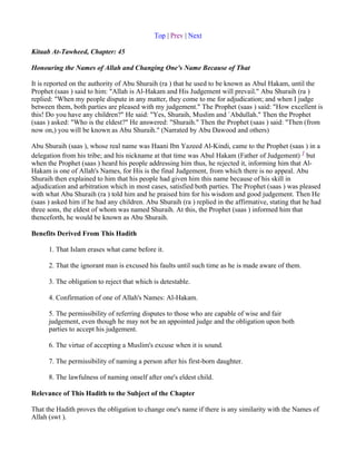 Top | Prev | Next

Kitaab At-Tawheed, Chapter: 45

Honouring the Names of Allah and Changing One's Name Because of That

It is reported on the authority of Abu Shuraih (ra ) that he used to be known as Abul Hakam, until the
Prophet (saas ) said to him: "Allah is Al-Hakam and His Judgement will prevail." Abu Shuraih (ra )
replied: "When my people dispute in any matter, they come to me for adjudication; and when I judge
between them, both parties are pleased with my judgement." The Prophet (saas ) said: "How excellent is
this! Do you have any children?" He said: "Yes, Shuraih, Muslim and `Abdullah." Then the Prophet
(saas ) asked: "Who is the eldest?" He answered: "Shuraih." Then the Prophet (saas ) said: "Then (from
now on,) you will be known as Abu Shuraih." (Narrated by Abu Dawood and others)

Abu Shuraih (saas ), whose real name was Haani Ibn Yazeed Al-Kindi, came to the Prophet (saas ) in a
delegation from his tribe; and his nickname at that time was Abul Hakam (Father of Judgement) 1 but
when the Prophet (saas ) heard his people addressing him thus, he rejected it, informing him that Al-
Hakam is one of Allah's Names, for His is the final Judgement, from which there is no appeal. Abu
Shuraih then explained to him that his people had given him this name because of his skill in
adjudication and arbitration which in most cases, satisfied both parties. The Prophet (saas ) was pleased
with what Abu Shuraih (ra ) told him and he praised him for his wisdom and good judgement. Then He
(saas ) asked him if he had any children. Abu Shuraih (ra ) replied in the affirmative, stating that he had
three sons, the eldest of whom was named Shuraih. At this, the Prophet (saas ) informed him that
thenceforth, he would be known as Abu Shuraih.

Benefits Derived From This Hadith

      1. That Islam erases what came before it.

      2. That the ignorant man is excused his faults until such time as he is made aware of them.

      3. The obligation to reject that which is detestable.

      4. Confirmation of one of Allah's Names: Al-Hakam.

      5. The permissibility of referring disputes to those who are capable of wise and fair
      judgement, even though he may not be an appointed judge and the obligation upon both
      parties to accept his judgement.

      6. The virtue of accepting a Muslim's excuse when it is sound.

      7. The permissibility of naming a person after his first-born daughter.

      8. The lawfulness of naming onself after one's eldest child.

Relevance of This Hadith to the Subject of the Chapter

That the Hadith proves the obligation to change one's name if there is any similarity with the Names of
Allah (swt ).
 