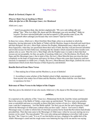 Top | Prev | Next

Kitaab At-Tawheed, Chapter: 46

Whoever Made Fun of Anything in Which
Allah, the Qur'an or His Messenger (saas ) Are Mentioned

Allah (swt ), says:

      " And if you question them, they declare emphatically: "We were only talking idly and
      joking." Say: "Was it at Allah, His Aayat and His Messenger you were mocking?" Make no
      excuses! You have rejected faith after you had accepted it, if We pardon some of you, We
      will punish others amongst you because they were sinners" (Qur'an 9:65-66)

In these two verses, Allah (swt ), Most Glorified, Most High, refers to an incident in which the
hypocrites, having taken part in the Battle of Tabuk with the Muslims, began to discredit and insult them
and their Religion: He (swt ), Most High, informs His Prophet, Muhammad (saas ) about the reply of
those hypocrites, when they are questioned about their lack of faith, that they will put forward untruthful
and invalid excuses for their behaviour, claiming that the slanders which issued from their mouths were
spoken only as a jest. Then He (swt ), Most High, tells the Prophet (saas ) to reply to them that their
excuses are not acceptable, for they are guilty of mocking Allah (swt ), His Revelation, His Proofs, His
Signs and His Messenger (saas ); but in spite of this, He (swt ), Most Merciful does not close the door
completely on the hope of forgiveness and mercy for those of them who cease their hypocrisy and turn
sincerely in repentance to Allah (swt ). Finally, He (swt ), Most Blessed, Most High, confirms the severe
chastisement which awaits them because of their hypocrisy and disbelief.

Benefits Derived From These Verses

      1. That making fun of Islam and the Muslims is, an act of disbelief.

      2. According to some scholars of the Hanbali school of fiqh, repentance is not accepted
      from anyone who makes fun of Islam and the Muslims, while others held the view that there
      is repentance for him. 1

Relevance of These Verses to the Subject of the Chapter

That they prove the disbelief of one who mocks Allah (swt ), His Aayat or His Messenger (saas ).

                                               ..ooOOoo..

It is reported on the authority of Ibn `Umar (ra ), Muhammad ibn Ka'ab, Zaid Ibn Aslam and Qatadah
that in the course of the Battle of Tabuk, a man came up and declared: "We have seen none greedier,
none so untruthful and none so cowardly as these (Qur'anic) reciters of ours (i.e. Allah's Messenger
(saas ) and the Companions). `Awf Ibn Malik replied: "(In fact) you are the liar and a hypocrite; I shall
inform the Messenger of Allah (saas ) (about what you have said)." And so `Awf went to Allah's
Messenger (saas ) in order to inform him of what had occurred, but he found that Revelation had already
preceded him. Then that man came to the Messenger of Allah (saas ) when he was just starting out on a
journey on his camel. The man pleaded: "We were only joking and indulging in travellers' talk to pass
the time." Ibn `Umar (ra ) said: "It is as if I see him before me now, clinging to the saddle-belt of the
Allah's Messenger's camel and the rough stones were battering his legs as he ran and he was saying:
 