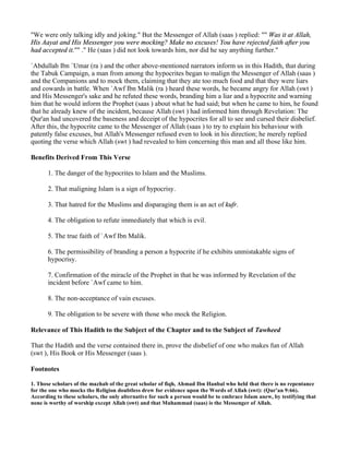 "We were only talking idly and joking." But the Messenger of Allah (saas ) replied: "" Was it at Allah,
His Aayat and His Messenger you were mocking? Make no excuses! You have rejected faith after you
had accepted it."" ." He (saas ) did not look towards him, nor did he say anything further."

`Abdullah Ibn `Umar (ra ) and the other above-mentioned narrators inform us in this Hadith, that during
the Tabuk Campaign, a man from among the hypocrites began to malign the Messenger of Allah (saas )
and the Companions and to mock them, claiming that they ate too much food and that they were liars
and cowards in battle. When `Awf Ibn Malik (ra ) heard these words, he became angry for Allah (swt )
and His Messenger's sake and he refuted these words, branding him a liar and a hypocrite and warning
him that he would inform the Prophet (saas ) about what he had said; but when he came to him, he found
that he already knew of the incident, because Allah (swt ) had informed him through Revelation: The
Qur'an had uncovered the baseness and deceipt of the hypocrites for all to see and cursed their disbelief.
After this, the hypocrite came to the Messenger of Allah (saas ) to try to explain his behaviour with
patently false excuses, but Allah's Messenger refused even to look in his direction; he merely replied
quoting the verse which Allah (swt ) had revealed to him concerning this man and all those like him.

Benefits Derived From This Verse

       1. The danger of the hypocrites to Islam and the Muslims.

       2. That maligning Islam is a sign of hypocrisy.

       3. That hatred for the Muslims and disparaging them is an act of kufr.

       4. The obligation to refute immediately that which is evil.

       5. The true faith of `Awf Ibn Malik.

       6. The permissibility of branding a person a hypocrite if he exhibits unmistakable signs of
       hypocrisy.

       7. Confirmation of the miracle of the Prophet in that he was informed by Revelation of the
       incident before `Awf came to him.

       8. The non-acceptance of vain excuses.

       9. The obligation to be severe with those who mock the Religion.

Relevance of This Hadith to the Subject of the Chapter and to the Subject of Tawheed

That the Hadith and the verse contained there in, prove the disbelief of one who makes fun of Allah
(swt ), His Book or His Messenger (saas ).

Footnotes

1. Those scholars of the mazhab of the great scholar of fiqh, Ahmad Ibn Hanbal who held that there is no repentance
for the one who mocks the Religion doubtless drew for evidence upon the Words of Allah (swt): (Qur'an 9:66).
According to these scholars, the only alternative for such a person would be to embrace Islam anew, by testifying that
none is worthy of worship except Allah (swt) and that Muhammad (saas) is the Messenger of Allah.
 