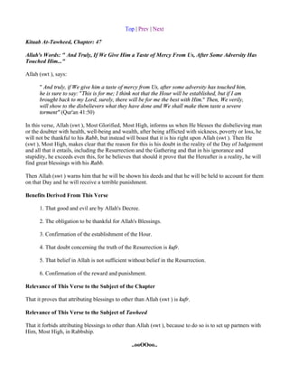 Top | Prev | Next

Kitaab At-Tawheed, Chapter: 47

Allah's Words: " And Truly, If We Give Him a Taste of Mercy From Us, After Some Adversity Has
Touched Him..."

Allah (swt ), says:

      " And truly, if We give him a taste of mercy from Us, after some adversity has touched him,
      he is sure to say: "This is for me; I think not that the Hour will be established, but if I am
      brought back to my Lord, surely, there will be for me the best with Him." Then, We verily,
      will show to the disbelievers what they have done and We shall make them taste a severe
      torment" (Qur'an 41:50)

In this verse, Allah (swt ), Most Glorified, Most High, informs us when He blesses the disbelieving man
or the doubter with health, well-being and wealth, after being afflicted with sickness, poverty or loss, he
will not be thankful to his Rabb, but instead will boast that it is his right upon Allah (swt ). Then He
(swt ), Most High, makes clear that the reason for this is his doubt in the reality of the Day of Judgement
and all that it entails, including the Resurrection and the Gathering and that in his ignorance and
stupidity, he exceeds even this, for he believes that should it prove that the Hereafter is a reality, he will
find great blessings with his Rabb.

Then Allah (swt ) warns him that he will be shown his deeds and that he will be held to account for them
on that Day and he will receive a terrible punishment.

Benefits Derived From This Verse

      1. That good and evil are by Allah's Decree.

      2. The obligation to be thankful for Allah's Blessings.

      3. Confirmation of the establishment of the Hour.

      4. That doubt concerning the truth of the Resurrection is kufr.

      5. That belief in Allah is not sufficient without belief in the Resurrection.

      6. Confirmation of the reward and punishment.

Relevance of This Verse to the Subject of the Chapter

That it proves that attributing blessings to other than Allah (swt ) is kufr.

Relevance of This Verse to the Subject of Tawheed

That it forbids attributing blessings to other than Allah (swt ), because to do so is to set up partners with
Him, Most High, in Rabbship.

                                                 ..ooOOoo..
 