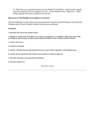 15. That there is no contradiction between the Hadith of Ash-Sh'abi - which permits ruqyah
       when the conditions for its acceptance are met - and the Hadith of Ibn `Abbas (ra ) - which
       forbids ruqyah when those conditions are not met.

Relevance of This Hadith to the Subject of Tawheed

That the Hadith proves that whoever possessed the four attributes mentioned therein, has perfected
Tawheed and will enter Paradise without reckoning or punishment.

Footnotes

1. Daa'iyah: One who invites people to Islam.

2. Ruqyah: To recite a part of the Qur'an (e.g. Qur'an Al-Faatihah), or to supplicate Allah (swt), using words
prescribed by the Messenger of Allah (saas) in authentic Hadith, in order to obtain relief from illness.

3. Al-'ain: The evil eye.

4. Ummah: Community.

5. Taabi'i: A Muslim who met and reported from one or more of the Companions of the Prophet (saas).

6. Sunnah: Words and deeds of the Prophet (saas) and those of which he approved.

7. The Salaf: The pious, early generations of Muslims.

8. Shari'ah: Islamic Law.

                                                  Top | Prev | Next
 