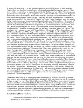 It is reported on the authority of Abu Hurairah (ra ) that he heard the Messenger of Allah (saas ) say:
"Verily, three men from Bani Israel, a leper, a bald-headed man and a blind man were tested by Allah
(swt ): He (swt ) sent to them an angel, who came (first) to the leper and said to him: "What thing would
you like most?" He replied: "A good complexion and a good skin and that that which causes the people
to be averse to me (i.e. the leprosy) should depart from me." The angel touched him and his disease was
cured and he was given a fair complexion and a good skin. The angel then asked him: "What kind of
property do you prefer?" The man replied: "Camels," or "Cows." (Ishaq, the narrator is not sure which).
So he was given a pregnant female camel, and the angel said to him: "May Allah (swt ) bless you in it."
Then the angel came to the bald man and said to him: "What is the thing most loved to you?" The man
replied: "Good hair and that which causes the people to be averse to me (baldness) should depart from
me." And so the angel touched him and his affliction was gone and he was given fine hair. Then the
angel asked him: "What kind of property would you like best?" He replied: "Cows," or "Camels." The
angel gave him a pregnant cow and said: "May Allah (swt ) bless you in it." Then the angel went to the
blind man and said to him: "What thing would you like best of All?" He said: "I would like that Allah
(swt ) restore my sight to me so that I might see the people." And so the angel touched him and Allah
(swt ) restored his sight to him. Then the angel asked him: "What kind of property do you most prefer?"
He replied: "Sheep." So the angel gave him a pregnant sheep. Later, all three of the pregnant animals
gave birth to young and multiplied until one of them had a valley full of camels, while another had a
valley full of cows and the third had a valley full of sheep. Then the angel disguised as a leper, went to
the leper and said: "I am a poor man who has lost all his means while on a journey, and so there is none
who can satisfy my needs today except Allah (swt ) and then you. I ask you by the One Who gave you
your fair complexion and your fine skin and granted you so much wealth in livestock to give me a camel
so that I may reach my destination." The man replied: "I have many obligations (so I cannot give you
one)." The angel said: "I think I know you; were you not a leper to whom the people had a strong
aversion? Were you not a poor man and then Allah (swt ) gave you (all of this)?" The man replied:
"(No,) I got this property by way of inheritance from my forefathers." The angel said: "If you are lying,
May Allah (swt ) make you as you were before." Then the angel went to the bald man, in the shape of a
bald man and said to him the same as he had said to the first man, but he too answered as the first one
had. The angel said to him: "If you are lying, May Allah make you as you were before." Then the angel,
disguised as a blind man, went to the blind man and said: "I am a poor man and a traveller whose
livelihood has been cut off during the journey. I have no one to help me except Allah and then you. I ask
you by Him Who has given you back your sight to give me a sheep that I may, with its help, complete
my journey." The man said: "Without doubt, I was blind and Allah (swt ) gave me back my sight, so
take what you wish from my property. By Allah (swt )! I will not prevent you from taking anything of
my property, which you may have for Allah's sake." The angel replied: "Keep your property with you.
You have (all) been tested and Allah (swt ) is pleased with you and is angry with your two
companions." (Narrated by Bukhari)

The Prophet (saas ) informs us in this Hadith about the true story of three poor men from the tribe of
Bani Israel: A leper, a bald man and a blind man, whose faith Allah (swt ) wished to test. He (swt ) sent
to them an angel who cured them of their afflictions, by Allah's Will and gave them wealth in livestock.
Later, he came back to them and asked each of them for material help, assuming in each case, the form
of the man prior to his cure and reminding each of them of Allah's Mercy and Beneficence to him when
he was in need. As for the leper and the bald man, they were ungrateful to Allah (swt ) and refused,
while as for the blind man, he acceded gladly to the angel's request; as a result, the former two earned
Allah's Anger, while the third earned His Pleasure and Allah (swt ) allowed him to retain his wealth.

Benefits Derived From This Verse

      1. Confirmation of the Prophetic miracle, in that Allah had granted him something of the
      knowledge of former peoples.
 