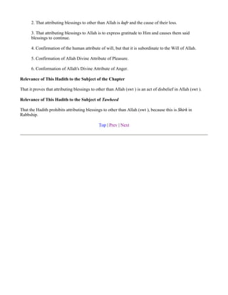 2. That attributing blessings to other than Allah is kufr and the cause of their loss.

      3. That attributing blessings to Allah is to express gratitude to Him and causes them said
      blessings to continue.

      4. Confirmation of the human attribute of will, but that it is subordinate to the Will of Allah.

      5. Confirmation of Allah Divine Attribute of Pleasure.

      6. Conformation of Allah's Divine Attribute of Anger.

Relevance of This Hadith to the Subject of the Chapter

That it proves that attributing blessings to other than Allah (swt ) is an act of disbelief in Allah (swt ).

Relevance of This Hadith to the Subject of Tawheed

That the Hadith prohibits attributing blessings to other than Allah (swt ), because this is Shirk in
Rabbship.

                                              Top | Prev | Next
 